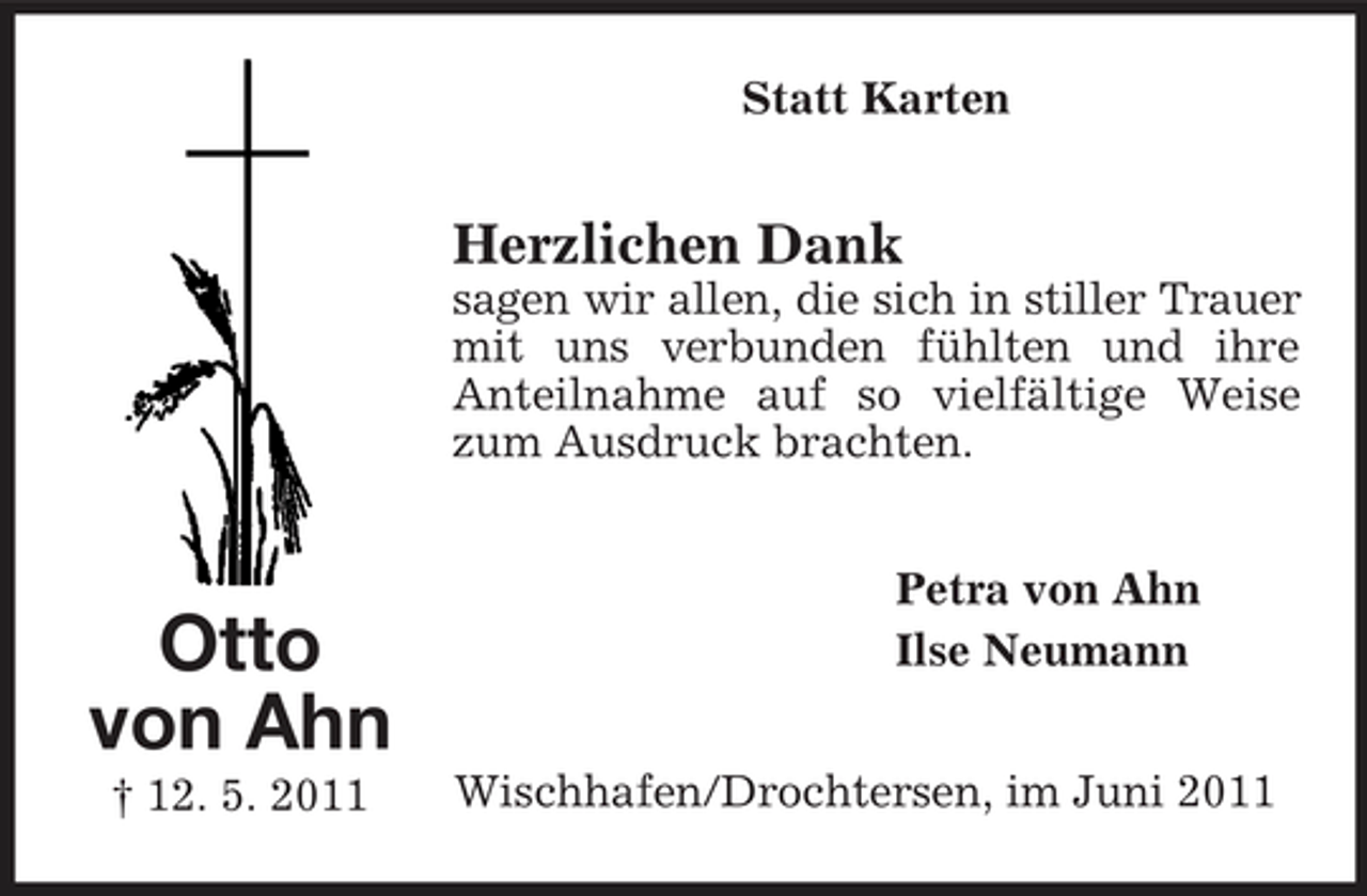 <p>Statt Karten</p><p>Herzlichen Dank<br />sagen wir allen, die sich in stiller Trauer mit uns verbunden fühlten und ihre Anteilnahme auf so vielfältige Weise zum Ausdruck brachten. Petra von Ahn Ilse Neumann Wischhafen/Drochtersen, im Juni 2011</p><p>Otto von Ahn<br />† 12. 5. 2011</p>