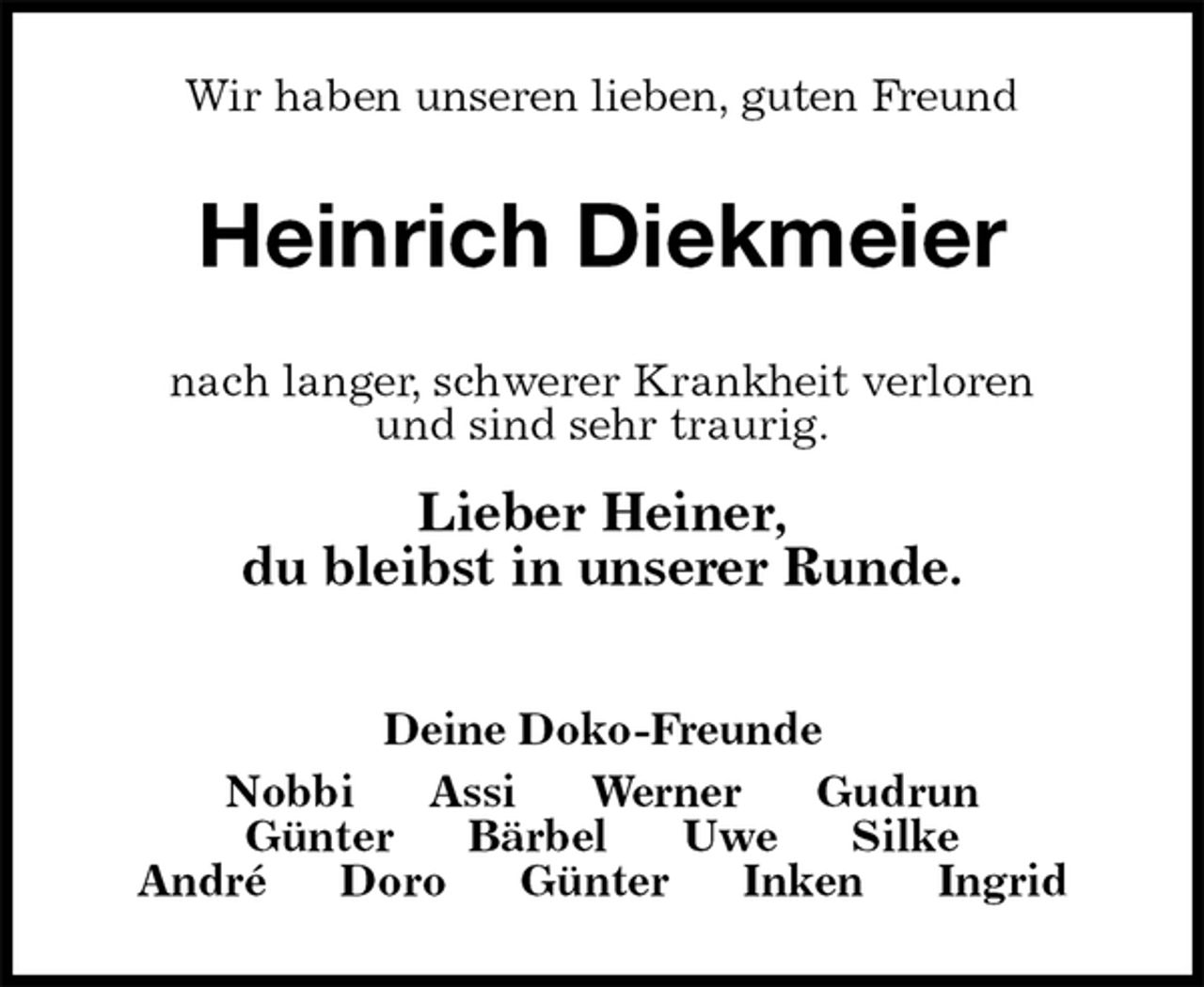 <p>Wir haben unseren lieben, guten Freund<br />Heinrich Diekmeier<br />nach langer, schwerer Krankheit verloren<br />und sind sehr traurig.<br />Lieber Heiner,<br />du bleibst in unserer Runde.</p><p>Deine Doko-Freunde<br />Nobbi Assi Werner Gudrun<br />Günter Bärbel Uwe Silke<br />André Doro Günter Inken Ingrid</p>