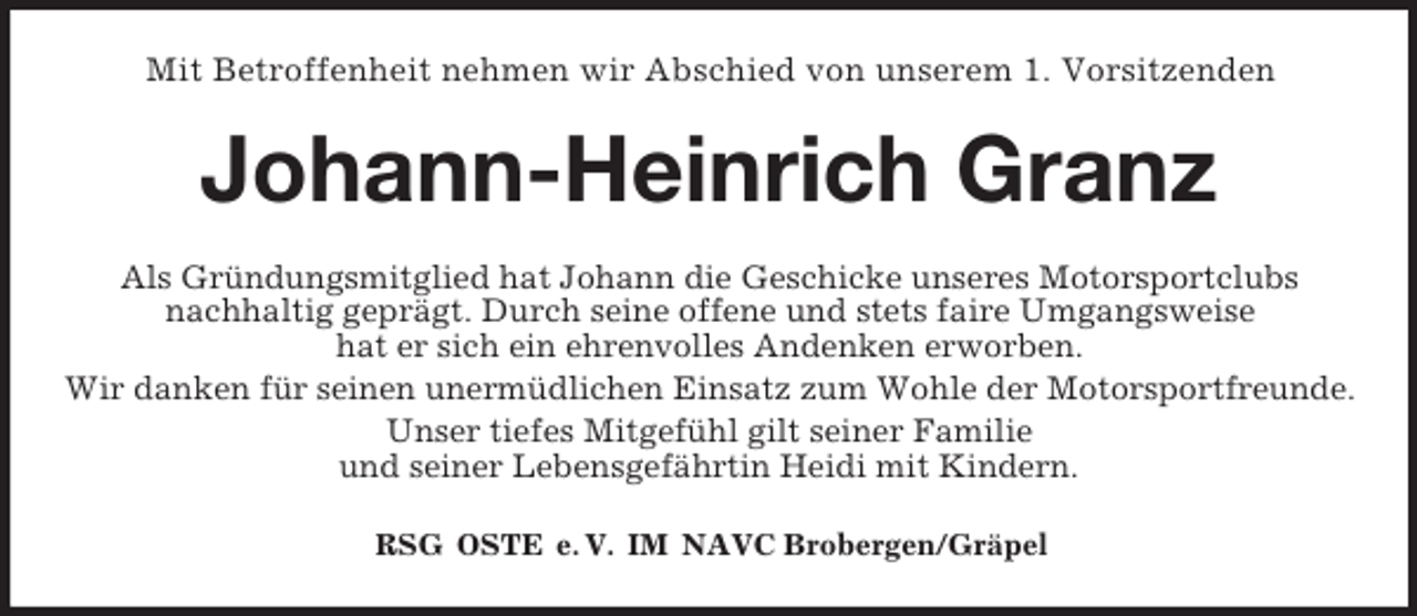 <p>Mit Betroffenheit nehmen wir Abschied von unserem 1. Vorsitzenden</p><p>Johann-Heinrich Granz<br />Als Gründungsmitglied hat Johann die Geschicke unseres Motorsportclubs<br />nachhaltig geprägt. Durch seine offene und stets faire Umgangsweise<br />hat er sich ein ehrenvolles Andenken erworben.<br />Wir danken für seinen unermüdlichen Einsatz zum Wohle der Motorsportfreunde.<br />Unser tiefes Mitgefühl gilt seiner Familie<br />und seiner Lebensgefährtin Heidi mit Kindern.<br />RSG OSTE e. V. IM NAVC Brobergen/Gräpel</p>