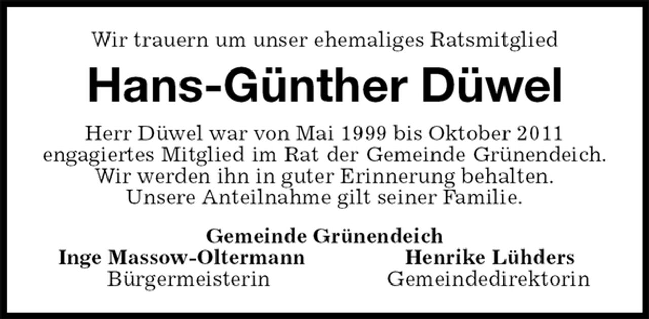 <p>Wir trauern um unser ehemaliges Ratsmitglied<br />Hans-Günther Düwel<br />Herr Düwel war von Mai 1999 bis Oktober 2011<br />engagiertes Mitglied im Rat der Gemeinde Grünendeich.<br />Wir werden ihn in guter Erinnerung behalten.<br />Unsere Anteilnahme gilt seiner Familie.<br />Gemeinde Grünendeich<br />Inge Massow-Oltermann Henrike Lühders<br />Bürgermeisterin Gemeindedirektorin</p>