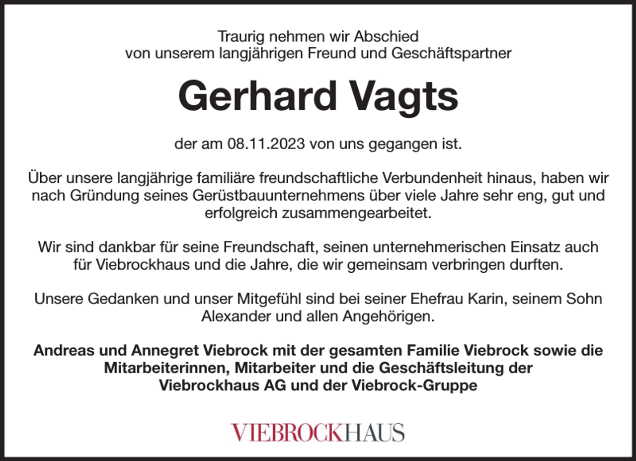 <p>Traurig nehmen wir Abschied<br />von unserem langjährigen Freund und Geschäftspartner<br />Gerhard Vagts<br />der am 08.11.2023 von uns gegangen ist.</p><p>Über unsere langjährige familiäre freundschaftliche Verbundenheit hinaus, haben wir nach Gründung seines Gerüstbauunternehmens über viele Jahre sehr eng, gut und erfolgreich zusammengearbeitet.</p><p>Wir sind dankbar für seine Freundschaft, seinen unternehmerischen Einsatz auch für Viebrockhaus und die Jahre, die wir gemeinsam verbringen durften.</p><p>Unsere Gedanken und unser Mitgefühl sind bei seiner Ehefrau Karin, seinem Sohn Alexander und allen Angehörigen.</p><p>Andreas und Annegret Viebrock mit der gesamten Familie Viebrock sowie die Mitarbeiterinnen, Mitarbeiter und die Geschäftsleitung der<br />Viebrockhaus AG und der Viebrock-Gruppe</p>