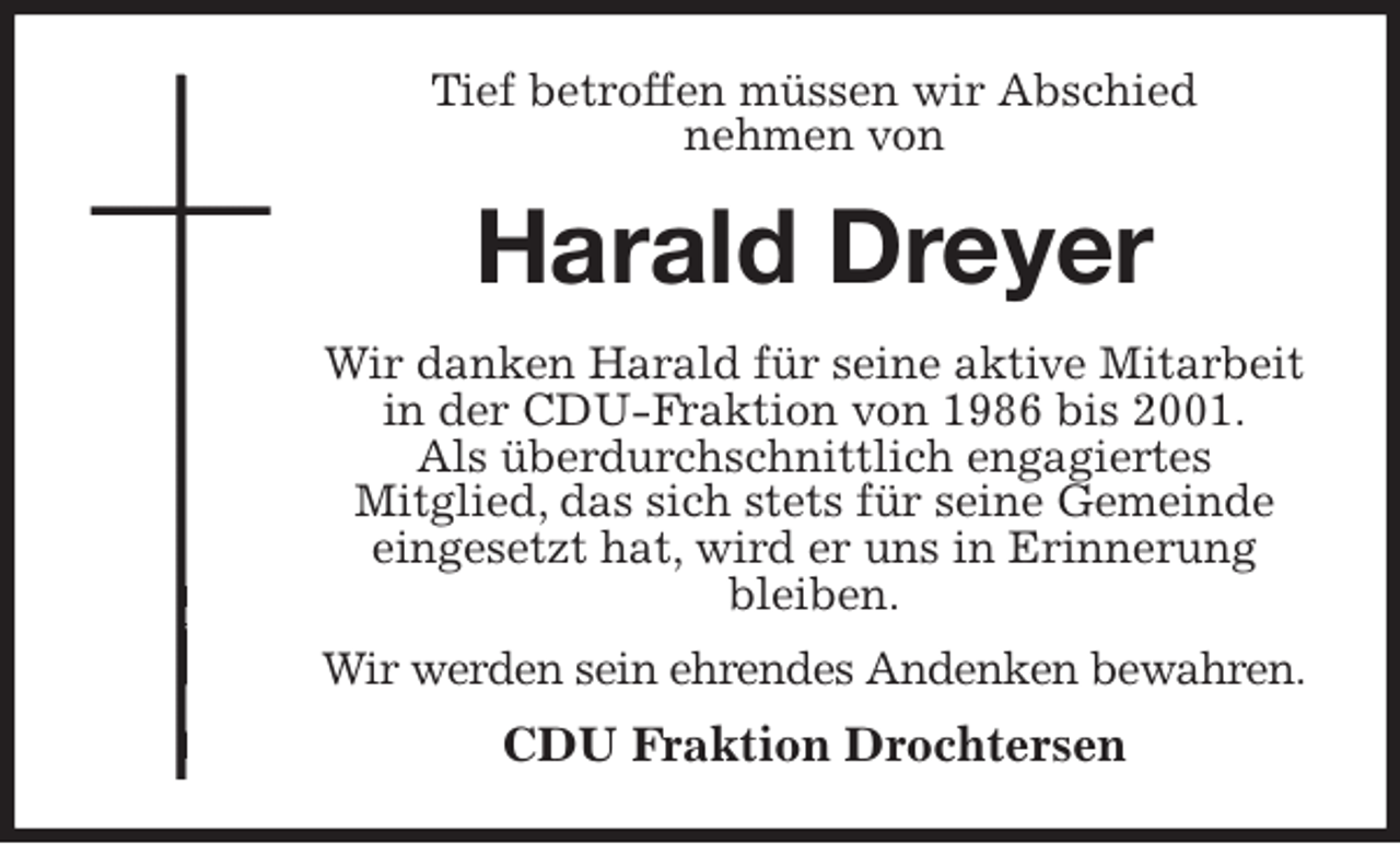 <p>Tief betroffen müssen wir Abschied<br />nehmen von<br />Harald Dreyer<br />Wir danken Harald für seine aktive Mitarbeit in der CDU-Fraktion von 1986 bis 2001.<br />Als überdurchschnittlich engagiertes<br />Mitglied, das sich stets für seine Gemeinde eingesetzt hat, wird er uns in Erinnerung bleiben.<br />Wir werden sein ehrendes Andenken bewahren.<br />CDU Fraktion Drochtersen</p>