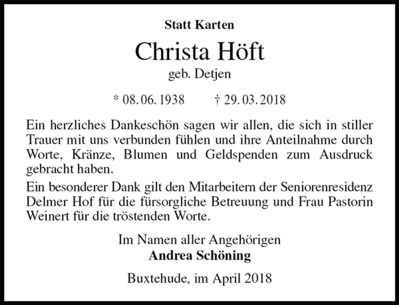 <p>Statt Karten<br />Christa Höft<br />geb. Detjen<br />* 08. 06. 1938 † 29. 03. 2018<br />Ein herzliches Dankeschön sagen wir allen, die sich in stiller Trauer mit uns verbunden fühlen und ihre Anteilnahme durch Worte, Kränze, Blumen und Geldspenden zum Ausdruck<br />gebracht haben.<br />Ein besonderer Dank gilt den Mitarbeitern der Seniorenresidenz<br />Delmer Hof für die fürsorgliche Betreuung und Frau Pastorin Weinert für die tröstenden Worte.<br />Im Namen aller Angehörigen<br />Andrea Schöning<br />Buxtehude, im April 2018</p>