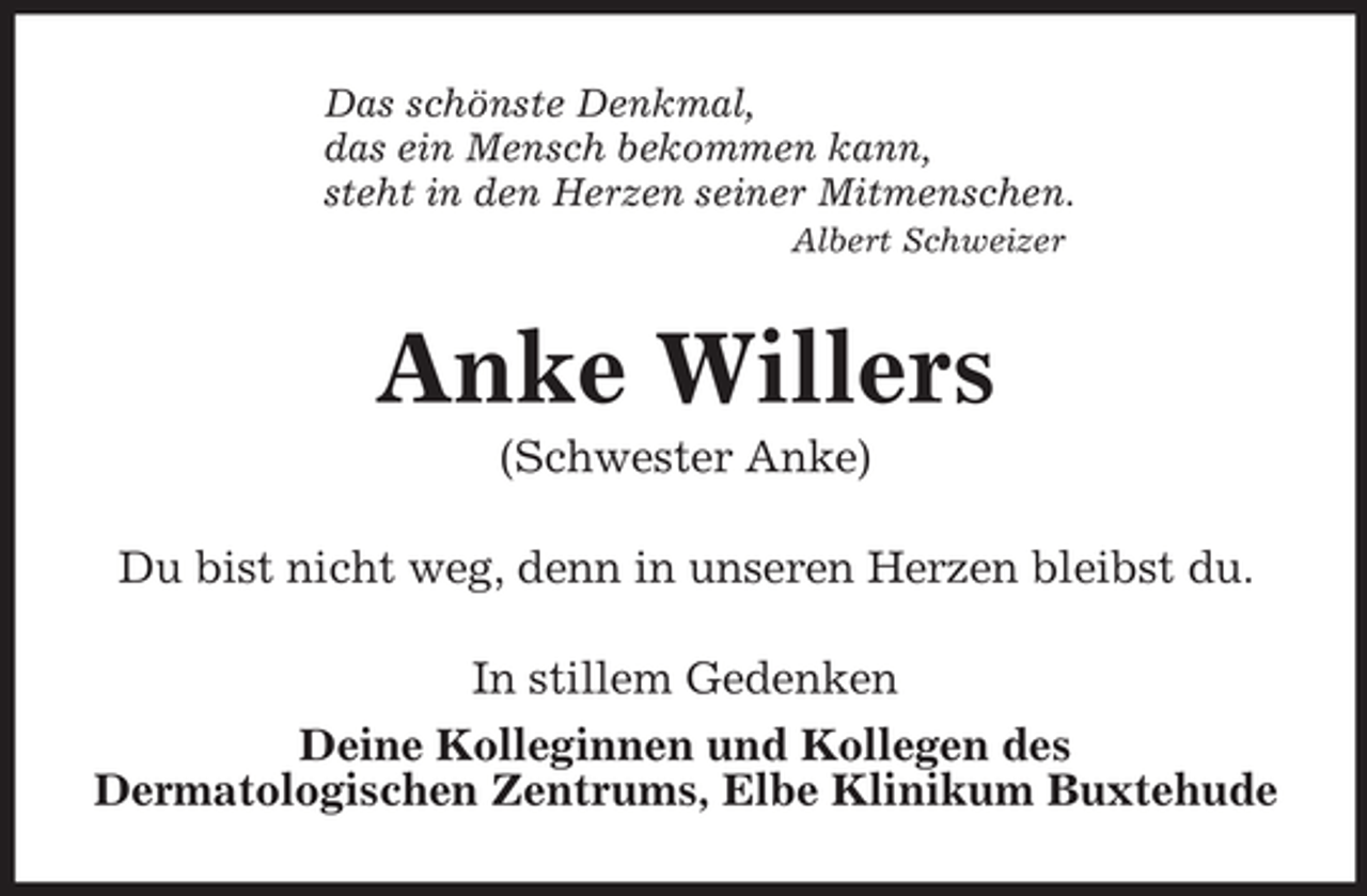 <p>Das schönste Denkmal,<br />das ein Mensch bekommen kann,<br />steht in den Herzen seiner Mitmenschen.<br />Albert Schweizer<br />Anke Willers<br />(Schwester Anke)<br />Du bist nicht weg, denn in unseren Herzen bleibst du.<br />In stillem Gedenken<br />Deine Kolleginnen und Kollegen des<br />Dermatologischen Zentrums, Elbe Klinikum Buxtehude</p>