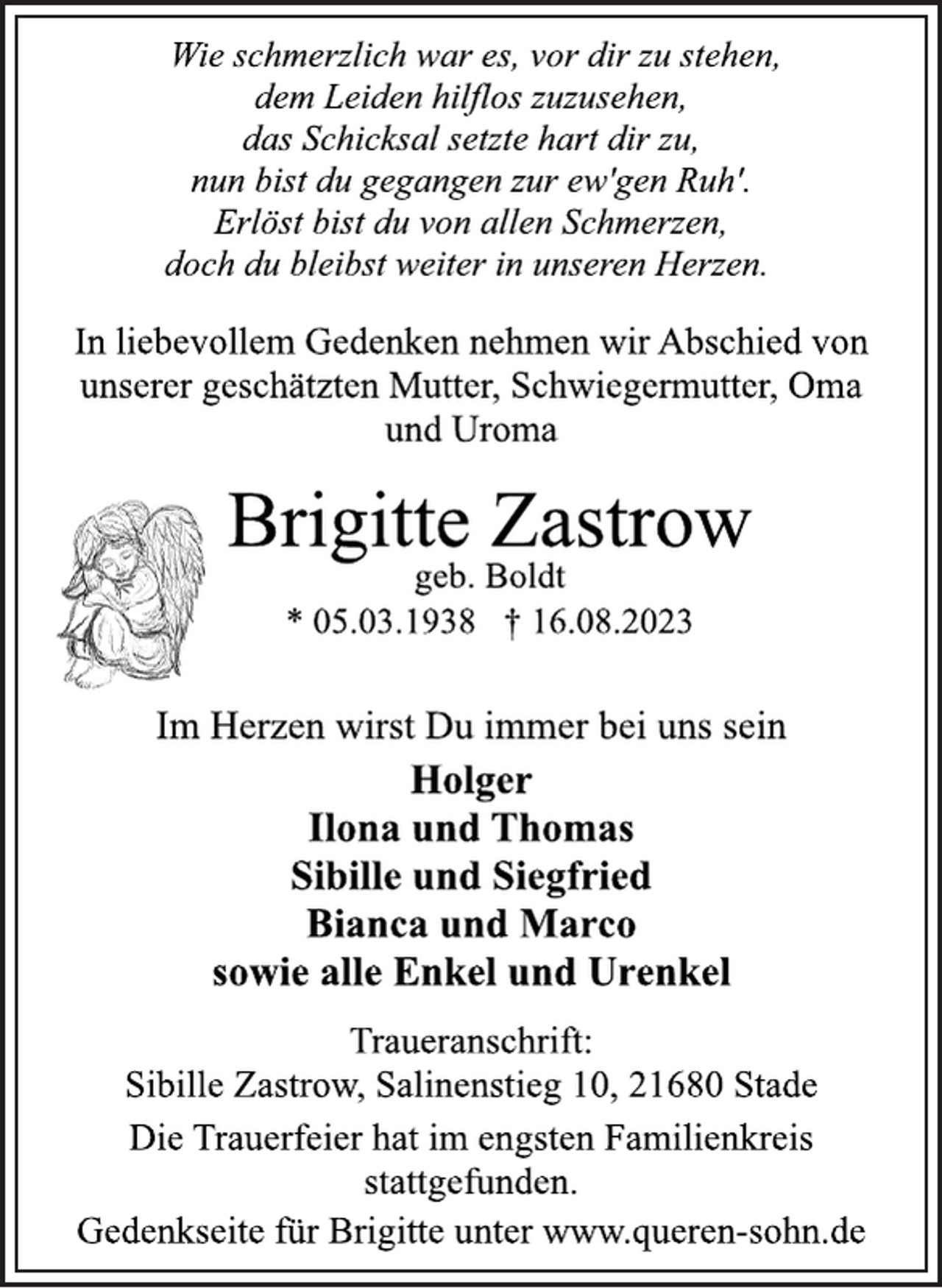 <p>Wie schmerzlich war es, vor dir zu stehen,<br />dem Leiden hilflos zuzusehen,<br />das Schicksal setzte hart dir zu,<br />nun bist du gegangen zur ew'gen Ruh'.<br />Erlöst bist du von allen Schmerzen,<br />doch du bleibst weiter in unseren Herzen.<br />In liebevollem Gedenken nehmen wir Abschied von<br />unserer geschätzten Mutter, Schwiegermutter, Oma<br />und Uroma<br />Brigitte Zastrow<br />geb. Boldt<br />* 05.03.1938 † 16.08.2023<br />Im Herzen wirst Du immer bei uns sein<br />Holger<br />Ilona und Thomas<br />Sibille und Siegfried<br />Bianca und Marco<br />sowie alle Enkel und Urenkel<br />Traueranschrift:<br />Sibille Zastrow, Salinenstieg 10, 21680 Stade<br />Die Trauerfeier hat im engsten Familienkreis<br />stattgefunden.<br />Gedenkseite für Brigitte unter www.queren-sohn.de</p>
