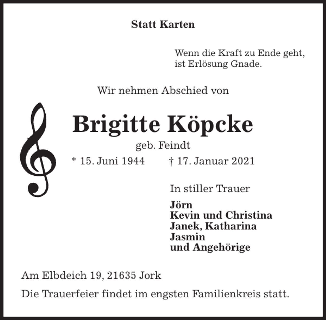 <p>Statt Karten<br />Wenn die Kraft zu Ende geht,<br />ist Erlösung Gnade.<br />Wir nehmen Abschied von<br />Brigitte Köpcke<br />geb. Feindt<br />* 15. Juni 1944 † 17. Januar 2021<br />In stiller Trauer<br />Jörn<br />Kevin und Christina<br />Janek, Katharina<br />Jasmin<br />und Angehörige<br />Am Elbdeich 19, 21635 Jork<br />Die Trauerfeier findet im engsten Familienkreis statt.</p>