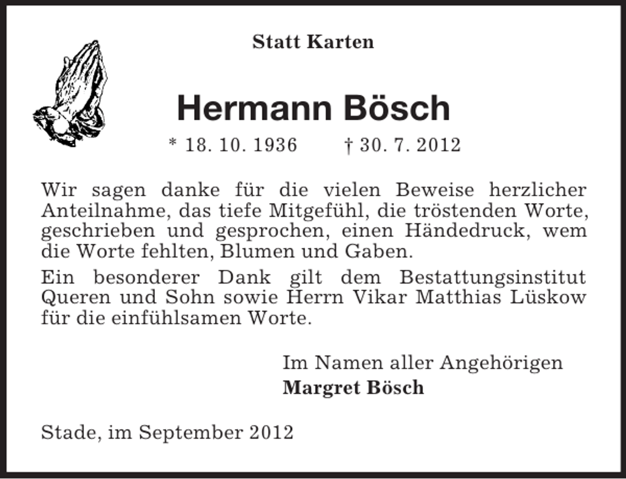 <p>Statt Karten</p><p>Hermann Bösch<br />* 18. 10. 1936</p><p>† 30. 7. 2012</p><p>Wir sagen danke für die vielen Beweise herzlicher<br />Anteilnahme, das tiefe Mitgefühl, die tröstenden Worte,<br />geschrieben und gesprochen, einen Händedruck, wem<br />die Worte fehlten, Blumen und Gaben.<br />Ein besonderer Dank gilt dem Bestattungsinstitut<br />Queren und Sohn sowie Herrn Vikar Matthias Lüskow<br />für die einfühlsamen Worte.<br />Im Namen aller Angehörigen<br />Margret Bösch<br />Stade, im September 2012</p>