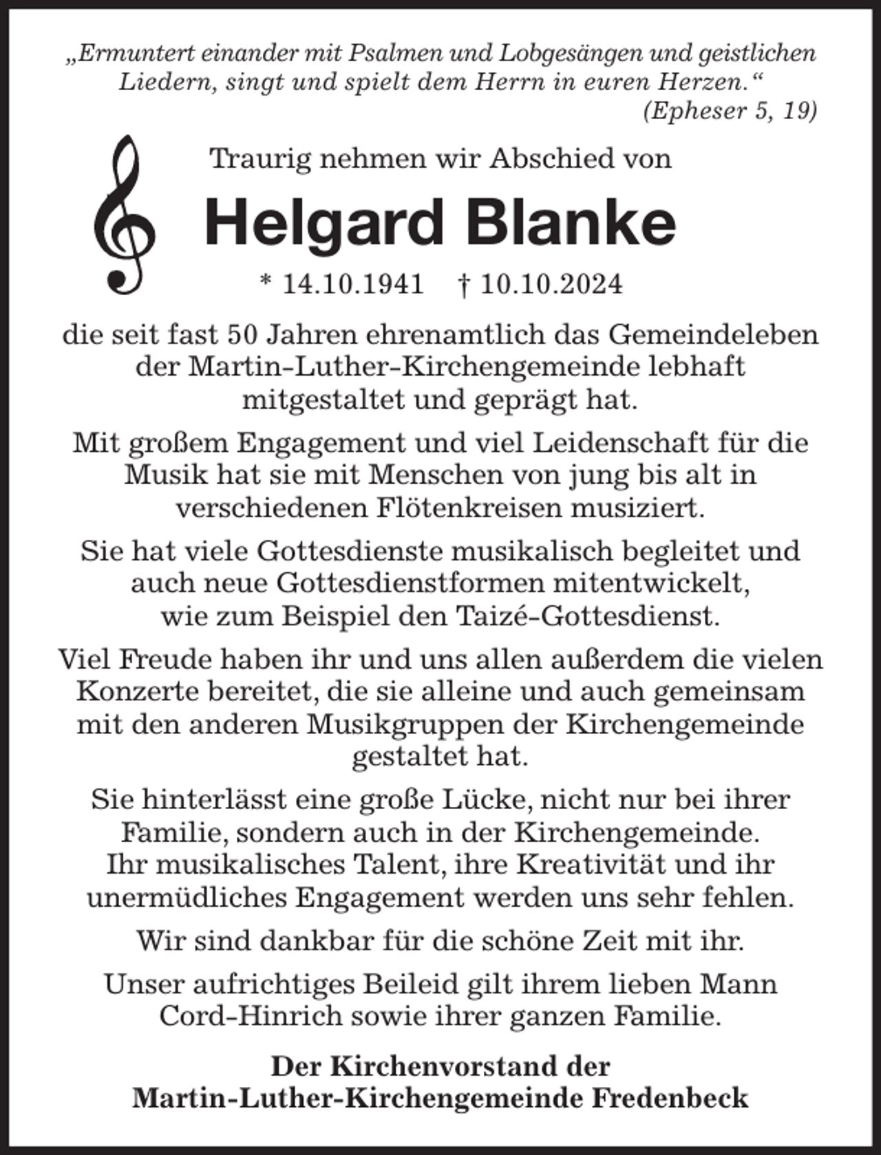 <p>„Ermuntert einander mit Psalmen und Lobgesängen und geistlichen Liedern, singt und spielt dem Herrn in euren Herzen.“<br />(Epheser 5, 19)<br />Traurig nehmen wir Abschied von<br />Helgard Blanke<br />* 14.10.1941 † 10.10.2024<br />die seit fast 50 Jahren ehrenamtlich das Gemeindeleben der Martin-Luther-Kirchengemeinde lebhaft<br />mitgestaltet und geprägt hat.<br />Mit großem Engagement und viel Leidenschaft für die Musik hat sie mit Menschen von jung bis alt in<br />verschiedenen Flötenkreisen musiziert.<br />Sie hat viele Gottesdienste musikalisch begleitet und auch neue Gottesdienstformen mitentwickelt,<br />wie zum Beispiel den Taizé-Gottesdienst.<br />Viel Freude haben ihr und uns allen außerdem die vielen Konzerte bereitet, die sie alleine und auch gemeinsam mit den anderen Musikgruppen der Kirchengemeinde gestaltet hat.<br />Sie hinterlässt eine große Lücke, nicht nur bei ihrer<br />Familie, sondern auch in der Kirchengemeinde.<br />Ihr musikalisches Talent, ihre Kreativität und ihr<br />unermüdliches Engagement werden uns sehr fehlen.<br />Wir sind dankbar für die schöne Zeit mit ihr.<br />Unser aufrichtiges Beileid gilt ihrem lieben Mann Cord-Hinrich sowie ihrer ganzen Familie.<br />Der Kirchenvorstand der<br />Martin-Luther-Kirchengemeinde Fredenbeck</p>