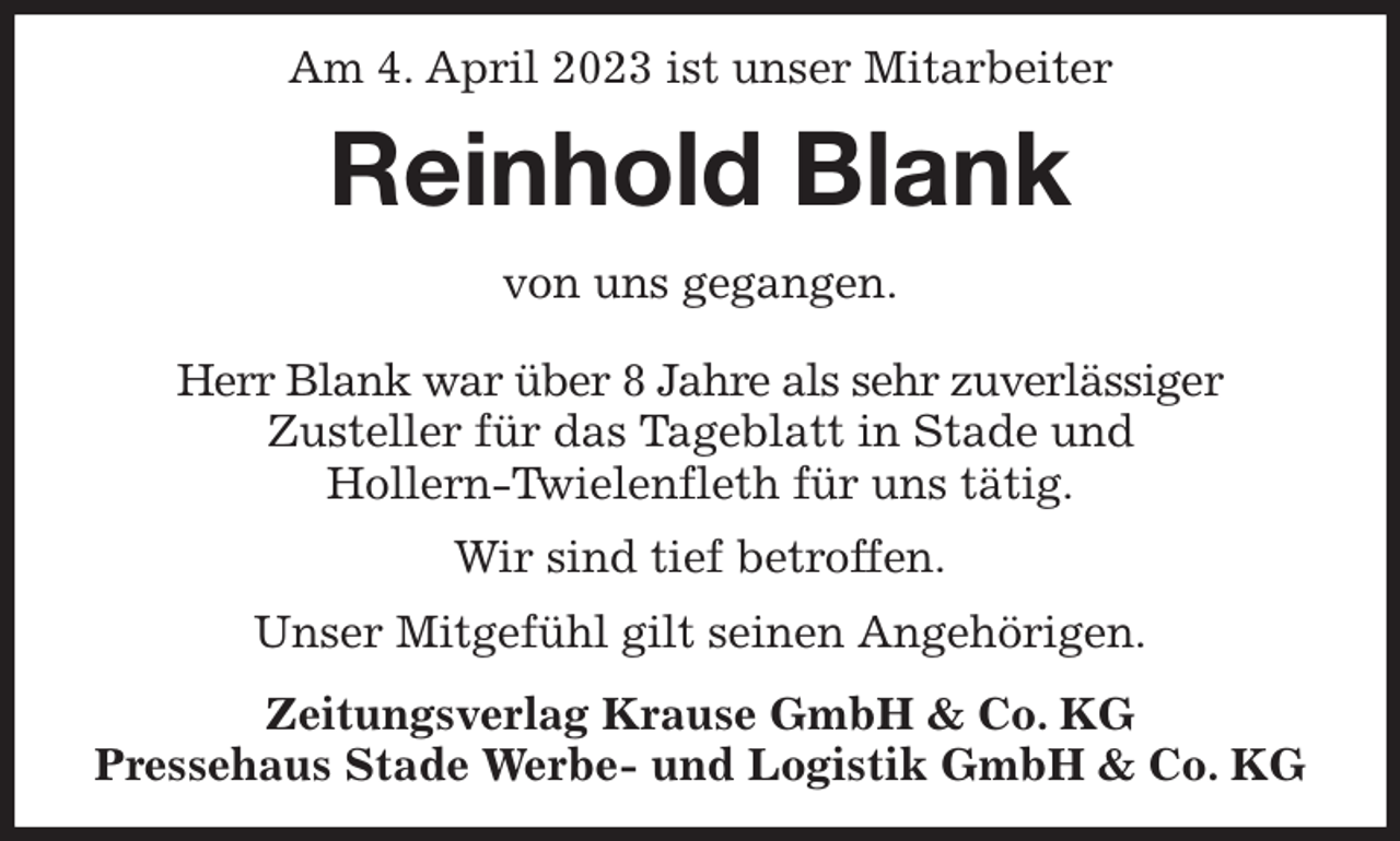 <p>Am 4. April 2023 ist unser Mitarbeiter<br />Reinhold Blank<br />Zeitungsverlag Krause GmbH &amp; Co. KG<br />Pressehaus Stade Werbe- und Logistik GmbH &amp; Co. KG<br />von uns gegangen.<br />Herr Blank war über 8 Jahre als sehr zuverlässiger<br />Zusteller für das Tageblatt in Stade und<br />Hollern-Twielenfleth für uns tätig.<br />Wir sind tief betroffen.<br />Unser Mitgefühl gilt seinen Angehörigen.</p>