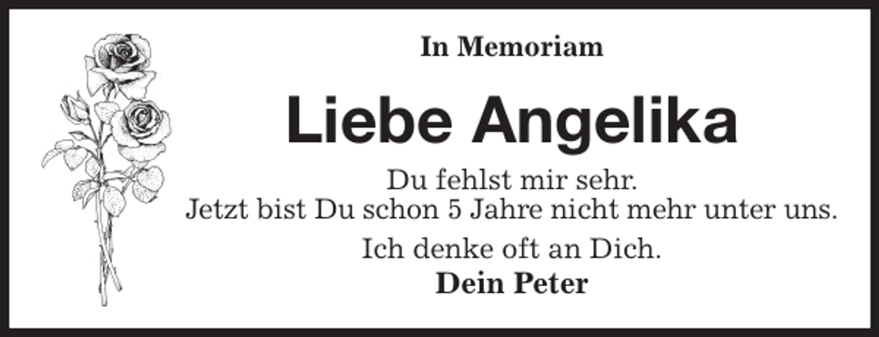 <p>In Memoriam<br />Liebe Angelika<br />Du fehlst mir sehr.<br />Jetzt bist Du schon 5 Jahre nicht mehr unter uns.<br />Ich denke oft an Dich.<br />Dein Peter</p>