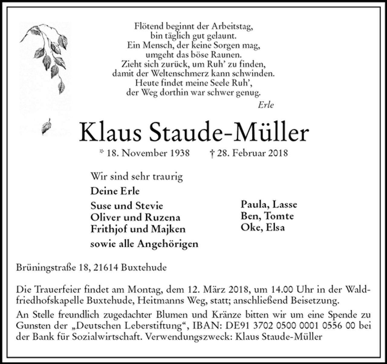 <p>Flötend beginnt der Arbeitstag,<br />bin täglich gut gelaunt.<br />Ein Mensch, der keine Sorgen mag,<br />umgeht das böse Raunen.<br />Zieht sich zurück, um Ruh’ zu finden,<br />damit der Weltenschmerz kann schwinden.<br />Heute findet meine Seele Ruh’,<br />der Weg dorthin war schwer genug.<br />Erle<br />Klaus Staude-Müller<br />* 18. November 1938 † 28. Februar 2018<br />Wir sind sehr traurig<br />Deine Erle<br />Suse und Stevie<br />Oliver und Ruzena<br />Frithjof und Majken<br />sowie alle Angehörigen<br />Brüningstraße 18, 21614 Buxtehude</p>
<p>Die Trauerfeier findet am Montag, dem 12. März 2018, um 14.00 Uhr in der Waldfriedhofskapelle Buxtehude, Heitmanns Weg, statt; anschließend Beisetzung.<br />An Stelle freundlich zugedachter Blumen und Kränze bitten wir um eine Spende zu Gunsten der „Deutschen Leberstiftung“, IBAN: DE91 3702 0500 0001 0556 00 bei der Bank für Sozialwirtschaft. Verwendungszweck: Klaus Staude-Müller</p>
<p>Paula, Lasse<br />Ben, Tomte<br />Oke, Elsa</p>