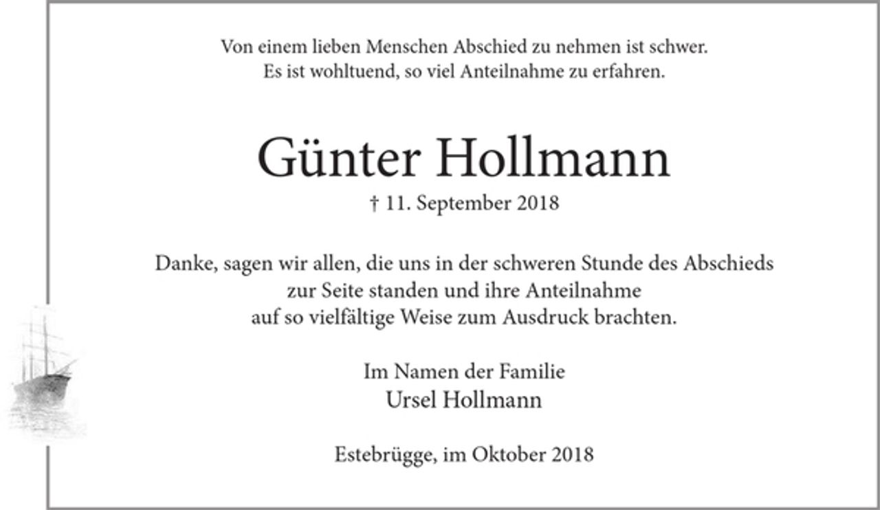 <p>Von einem lieben Menschen Abschied zu nehmen ist schwer.<br />Er ist wohltuend, soviel Anteilnahme zu erfahren.</p><p>Günter Hollmann<br />+ 11. September 2018</p><p>Danke, sagen wir allen,<br />die uns in der schweren Stunde des Abschieds zur Seite standen und ihre Anteilnahme auf so vielfältige Weise zum Ausdruck brachten.</p><p>Im Namen der Familie<br />Ursel Hollmann</p><p>Estebrügge, im Oktober 2018</p>