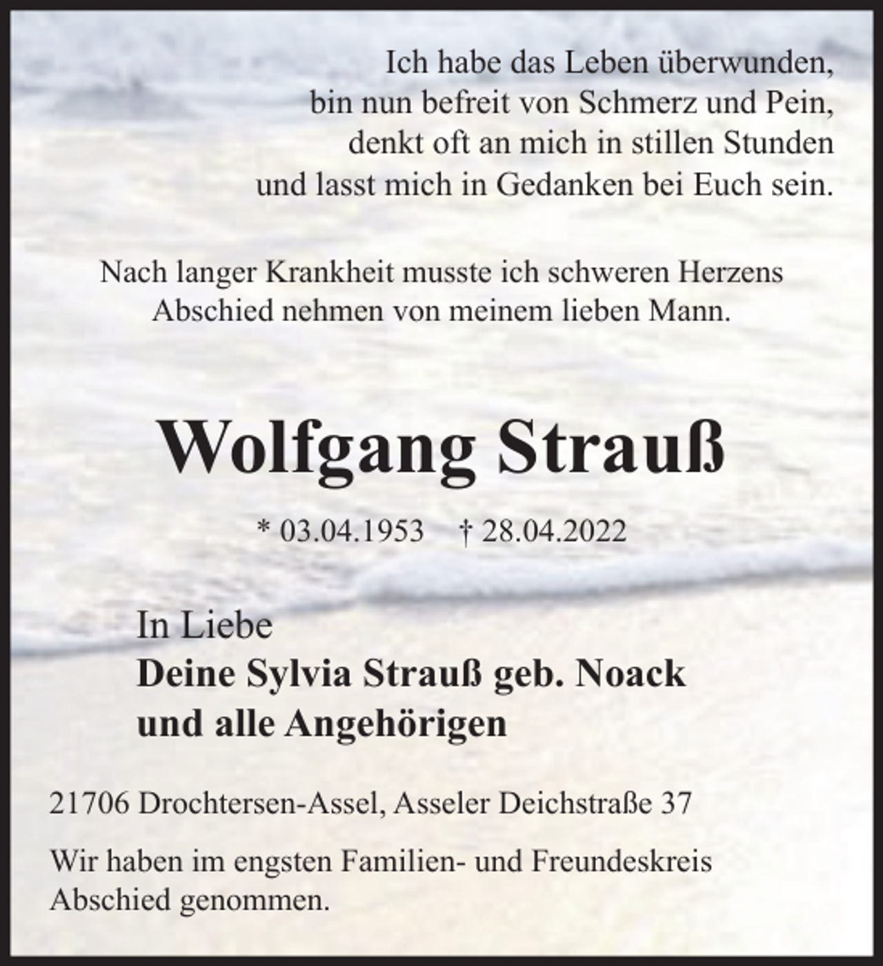 <p>Ich habe das Leben überwunden,<br />bin nun befreit von Schmerz und Pein,<br />denkt oft an mich in stillen Stunden<br />und lasst mich in Gedanken bei Euch sein.<br />Nach langer Krankheit musste ich schweren Herzens<br />Abschied nehmen von meinem lieben Mann.<br />Wolfgang Strauß<br />* 03.04.1953 † 28.04.2022<br />In Liebe<br />Deine Sylvia Strauß geb. Noack<br />und alle Angehörigen<br />21706 Drochtersen-Assel, Asseler Deichstraße 37<br />Wir haben im engsten Familien- und Freundeskreis<br />Abschied genommen.</p>