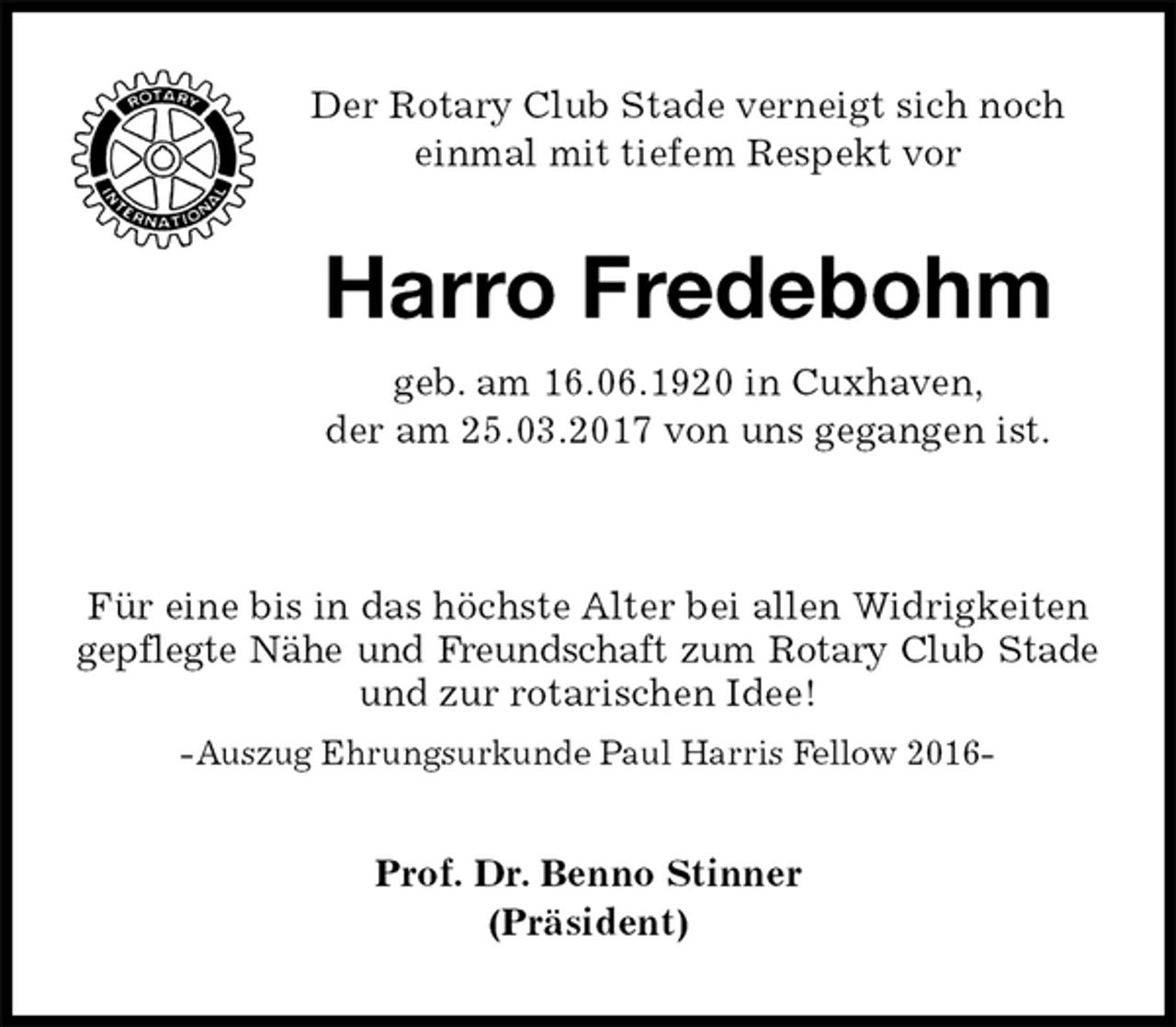 <p>Der Rotary Club Stade verneigt sich noch einmal mit tiefem Respekt vor<br />Harro Fredebohm<br />geb. am 16.06.1920 in Cuxhaven,<br />der am 25.03.2017 von uns gegangen ist.</p><p>Für eine bis in das höchste Alter bei allen Widrigkeiten gepflegte Nähe und Freundschaft zum Rotary Club Stade<br />und zur rotarischen Idee!<br />-Auszug Ehrungsurkunde Paul Harris Fellow 2016-<br />Prof. Dr. Benno Stinner<br />(Präsident)</p>