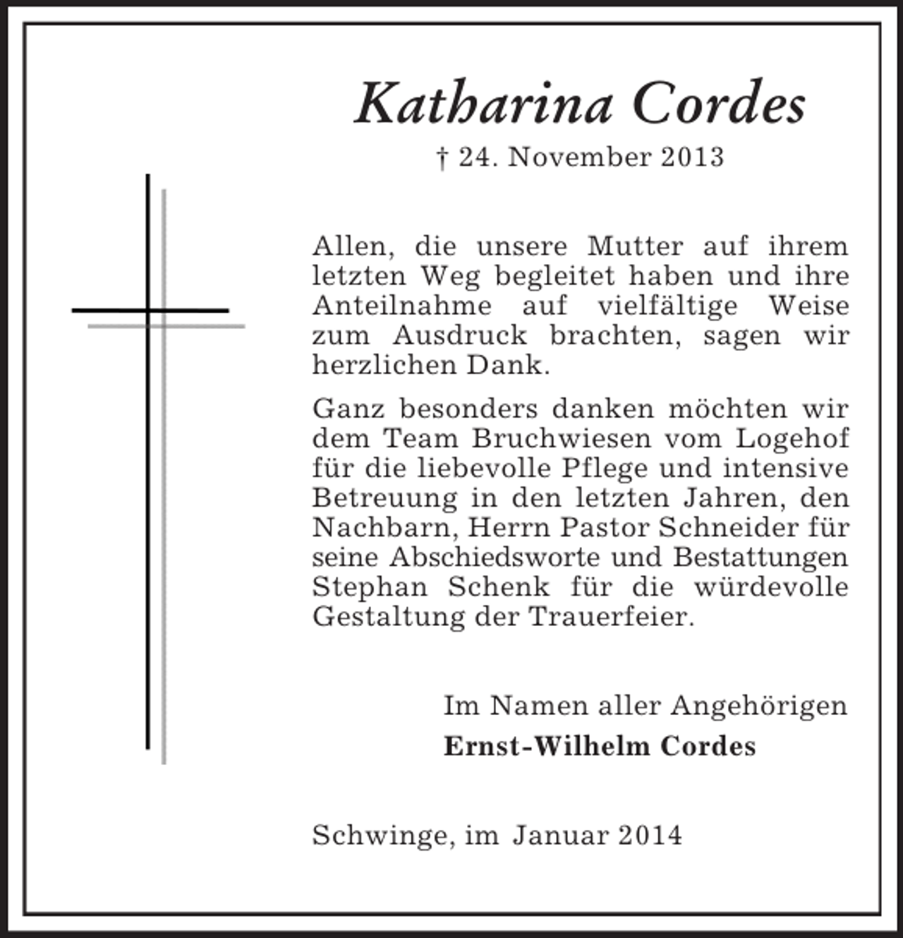 <p>Katharina Cordes<br />† 24. November 2013<br />Allen, die unsere Mutter auf ihrem letzten Weg begleitet haben und ihre Anteilnahme auf vielfältige Weise zum Ausdruck brachten, sagen wir herzlichen Dank.<br />Ganz besonders danken möchten wir dem Team Bruchwiesen vom Logehof für die liebevolle Pflege und intensive Betreuung in den letzten Jahren, den Nachbarn, Herrn Pastor Schneider für seine Abschiedsworte und Bestattungen<br />Stephan Schenk für die würdevolle Gestaltung der Trauerfeier.<br />Im Namen aller Angehörigen<br />Ernst-Wilhelm Cordes<br />Schwinge, im Januar 2014</p>