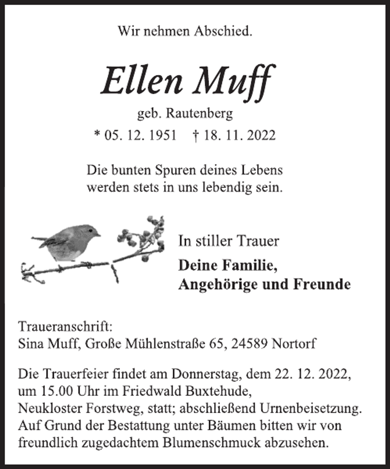 <p>Wir nehmen Abschied.<br />Ellen Muff<br />geb. Rautenberg<br />* 05. 12. 1951 † 18. 11. 2022<br />Die bunten Spuren deines Lebens<br />werden stets in uns lebendig sein.<br />In stiller Trauer<br />Deine Familie,<br />Angehörige und Freunde<br />Traueranschrift:<br />Sina Muff, Große Mühlenstraße 65, 24589 Nortorf<br />Die Trauerfeier findet am Donnerstag, dem 22. 12. 2022,<br />um 15.00 Uhr im Friedwald Buxtehude,<br />Neukloster Forstweg, statt; abschließend Urnenbeisetzung.<br />Auf Grund der Bestattung unter Bäumen bitten wir von<br />freundlich zugedachtem Blumenschmuck abzusehen.</p>