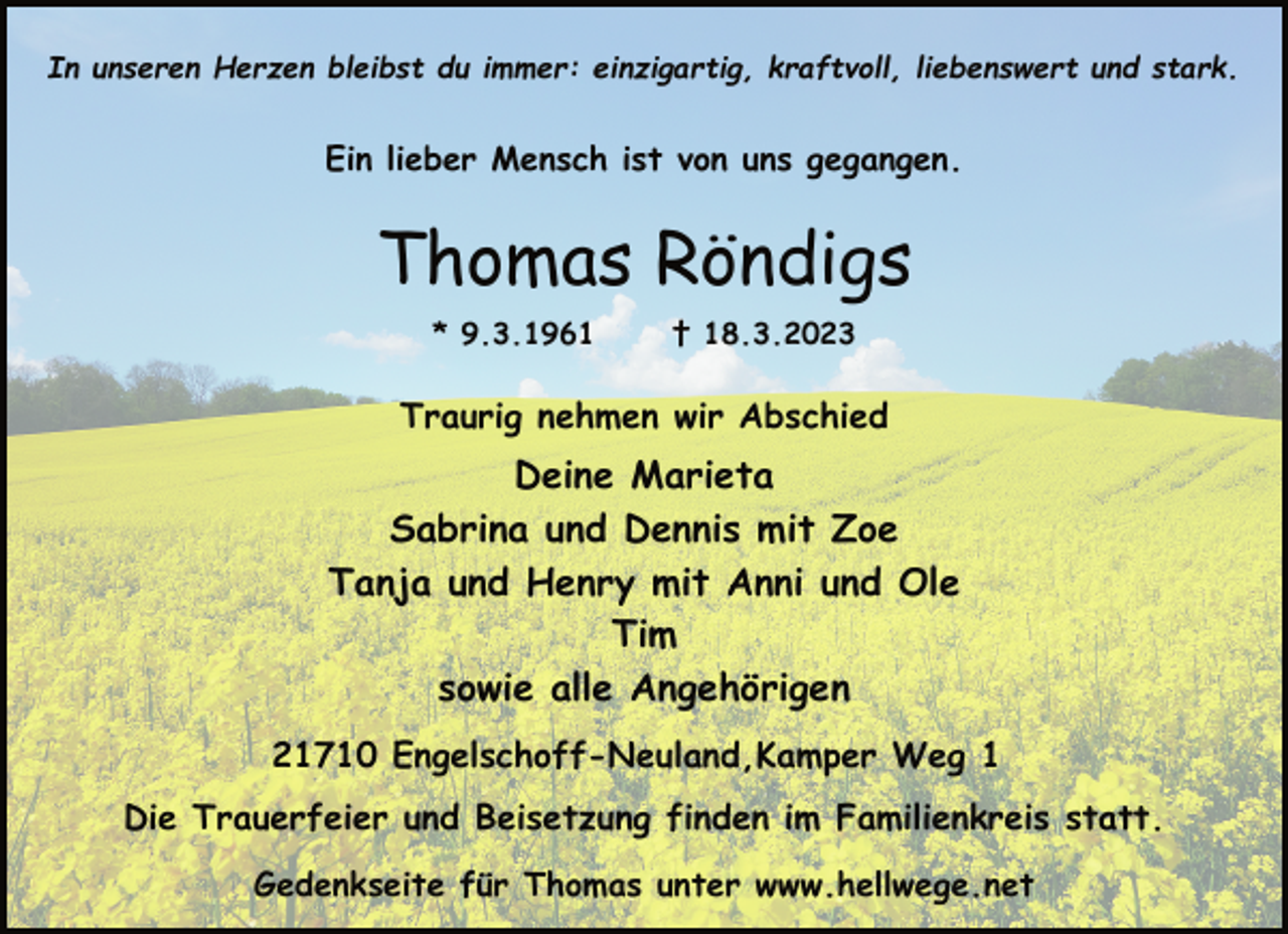 <p>In unseren Herzen bleibst du immer: einzigartig, kraftvoll, liebenswert und stark.<br />Ein lieber Mensch ist von uns gegangen.<br />Thomas Röndigs<br />* 9.3.1961 † 18.3.2023<br />Traurig nehmen wir Abschied<br />Deine Marieta<br />Sabrina und Dennis mit Zoe<br />Tanja und Henry mit Anni und Ole<br />Tim<br />sowie alle Angehörigen<br />21710 Engelschoff-Neuland,Kamper Weg 1<br />Die Trauerfeier und Beisetzung finden im Familienkreis statt.<br />Gedenkseite für Thomas unter www.hellwege.net</p>