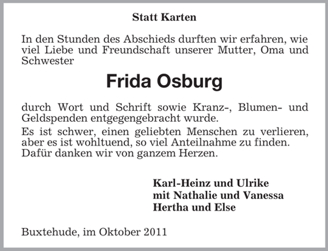 <p>Statt Karten<br />In den Stunden des Abschieds durften wir erfahren, wie viel Liebe und Freundschaft unserer Mutter, Oma und Schwester<br />Frida Osburg</p><p>durch Wort und Schrift sowie Kranz-, Blumen- und Geldspenden entgegengebracht wurde.<br />Es ist schwer, einen geliebten Menschen zu verlieren, aber es ist wohltuend, so viel Anteilnahme zu finden.<br />Dafür danken wir von ganzem Herzen.<br />Karl-Heinz und Ulrike<br />mit Nathalie und Vanessa<br />Hertha und Else<br />Buxtehude, im Oktober 2011</p>