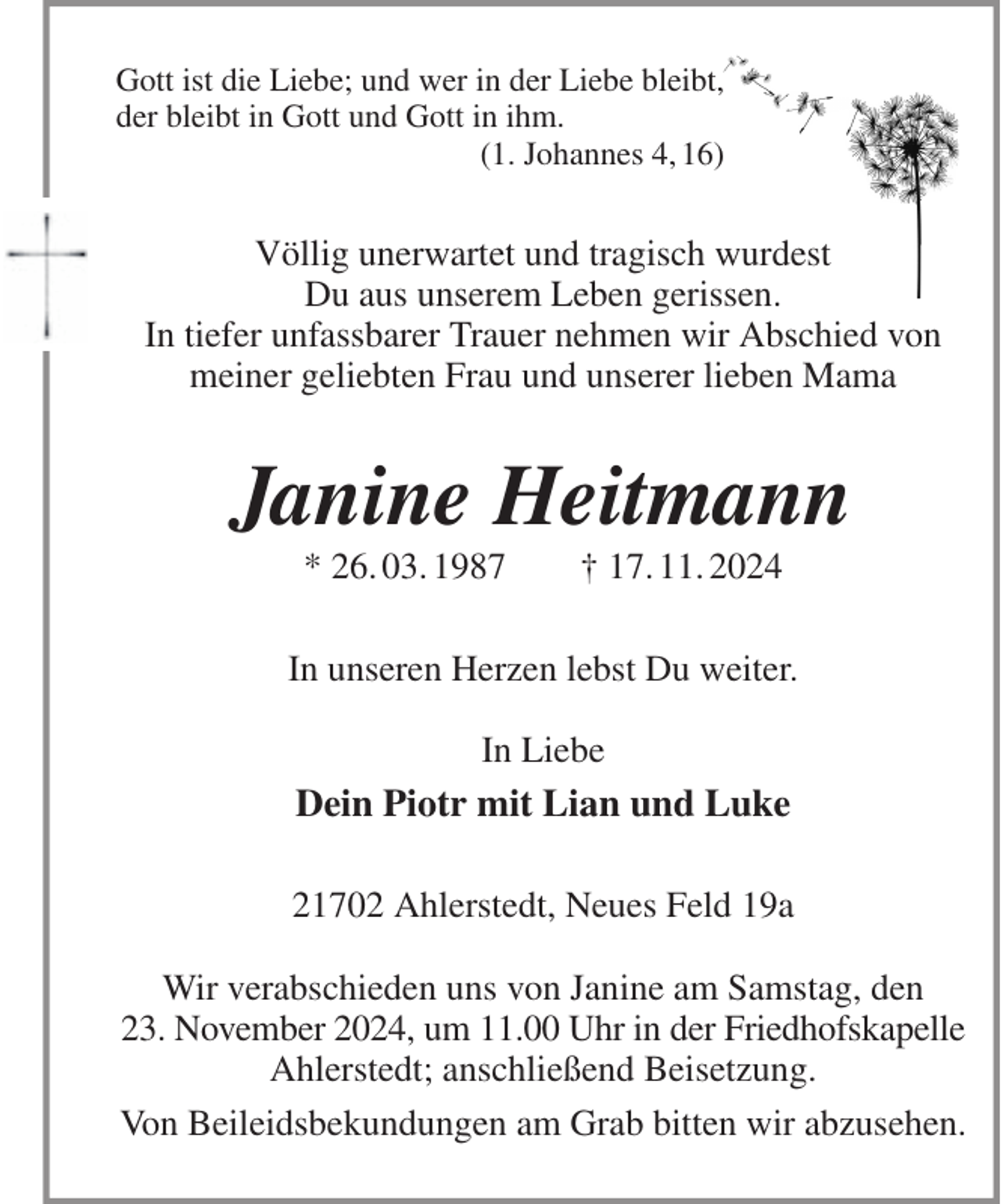 <p>Gott ist die Liebe; und wer in der Liebe bleibt,<br />der bleibt in Gott und Gott in ihm.<br />(1. Johannes 4, 16)<br />Völlig unerwartet und tragisch wurdest<br />Du aus unserem Leben gerissen.<br />In tiefer unfassbarer Trauer nehmen wir Abschied von meiner geliebten Frau und unserer lieben Mama<br />Janine Heitmann<br />* 26. 03. 1987 † 17. 11. 2024<br />In unseren Herzen lebst Du weiter.</p><p>In Liebe<br />Dein Piotr mit Lian und Luke<br />21702 Ahlerstedt, Neues Feld 19a</p><p>Wir verabschieden uns von Janine am Samstag, den<br />23. November 2024, um 11.00 Uhr in der Friedhofskapelle<br />Ahlerstedt; anschließend Beisetzung.<br />Von Beileidsbekundungen am Grab bitten wir abzusehen.</p>