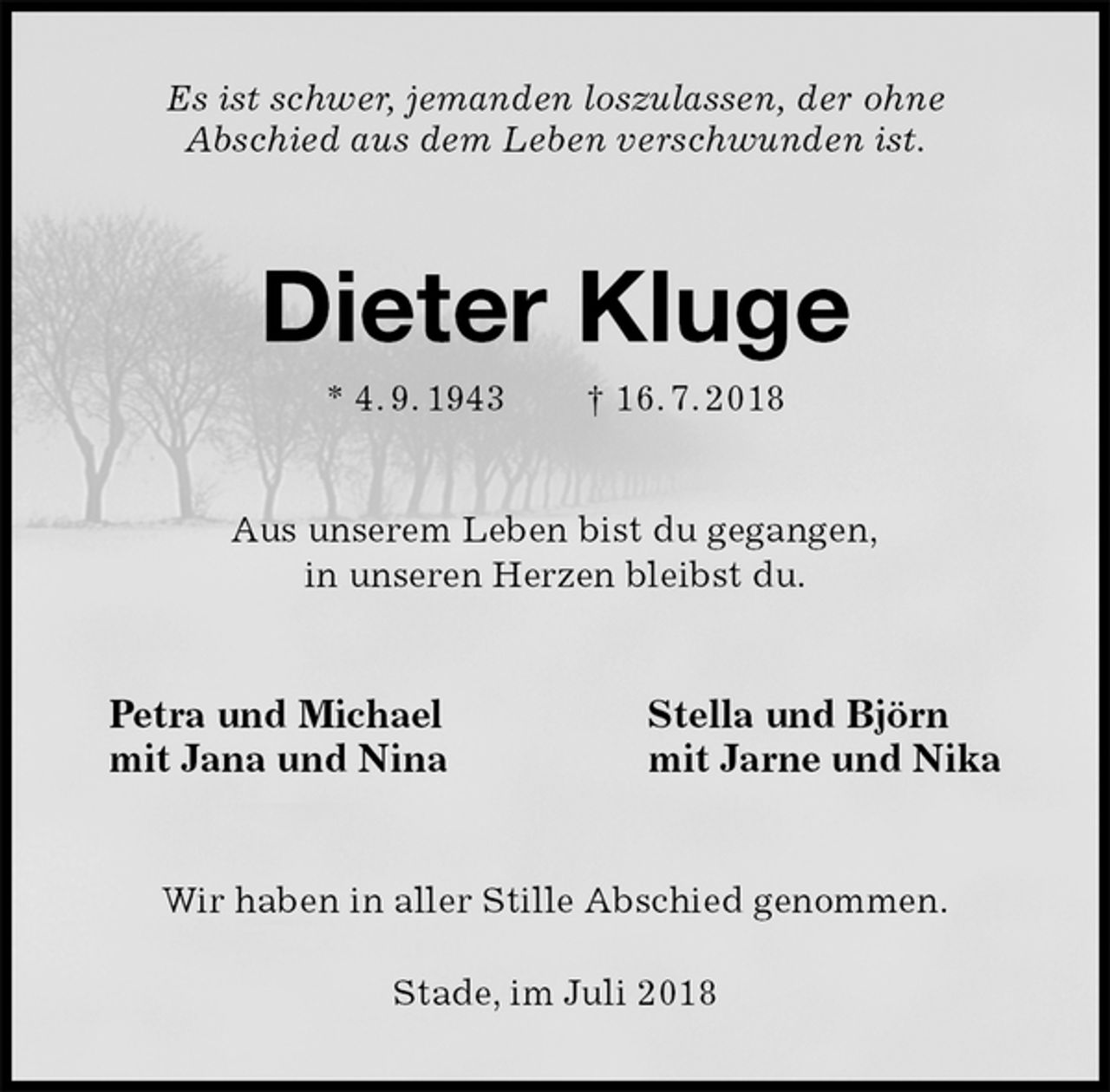 <p>Es ist schwer, jemanden loszulassen, der ohne<br />Abschied aus dem Leben verschwunden ist.<br />Dieter Kluge<br />* 4. 9. 1943 † 16. 7. 2018<br />Aus unserem Leben bist du gegangen,<br />in unseren Herzen bleibst du.<br />Petra und Michael Stella und Björn<br />mit Jana und Nina mit Jarne und Nika<br />Wir haben in aller Stille Abschied genommen.</p>
<p>Stade, im Juli 2018</p>