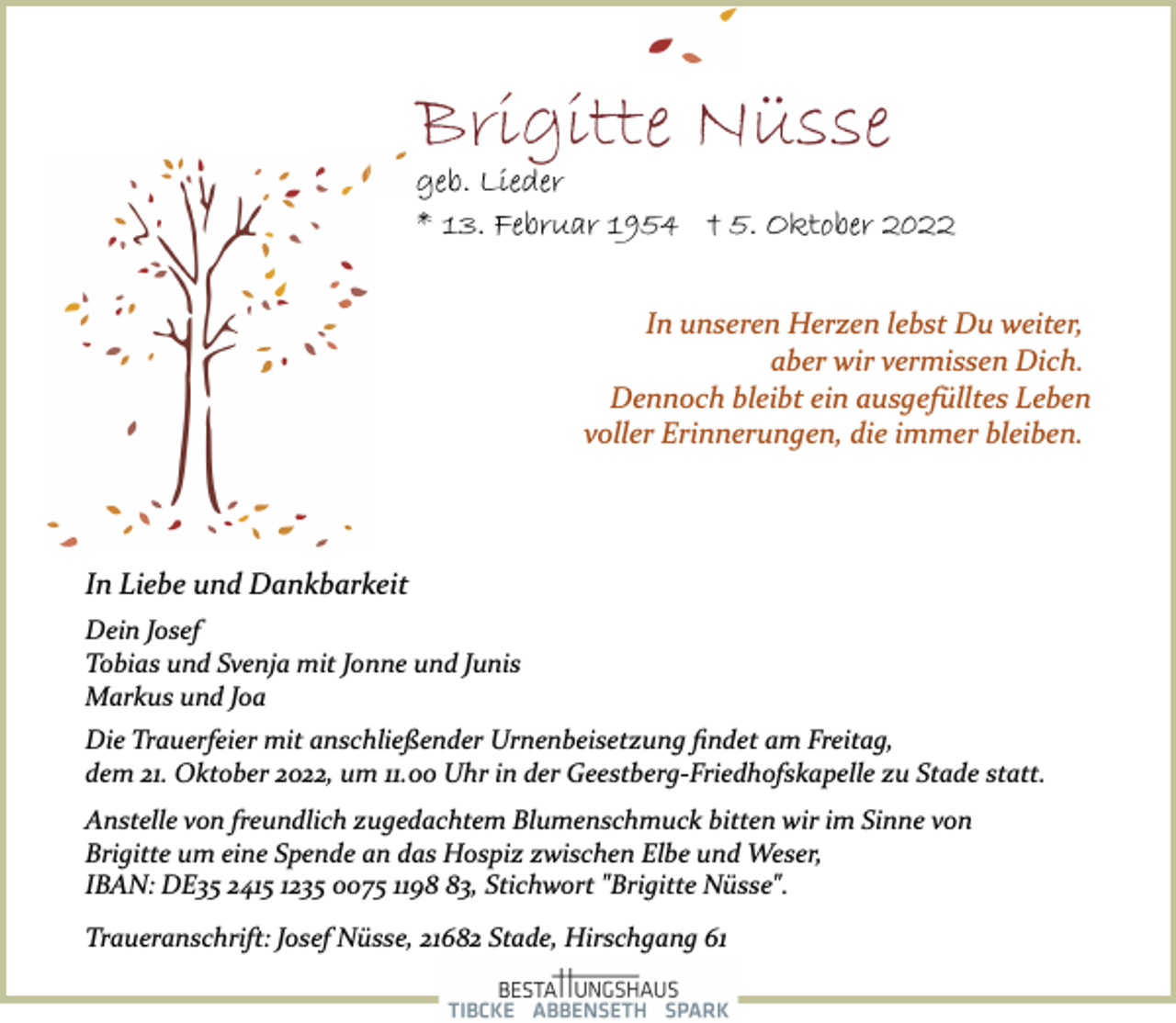<p>Brigitte Nüsse<br />geb. Lieder<br />* 13. Februar 1954 † 5. Oktober 2022<br />In unseren Herzen lebst Du weiter,<br />aber wir vermissen Dich.<br />Dennoch bleibt ein ausgefülltes Leben<br />voller Erinnerungen, die immer bleiben.<br />In Liebe und Dankbarkeit<br />Dein Josef<br />Tobias und Svenja mit Jonne und Junis<br />Markus und Joa<br />Die Trauerfeier mit anschließender Urnenbeisetzung findet am Freitag,<br />dem 21. Oktober 2022, um 11.00 Uhr in der Geestberg­Friedhofskapelle zu Stade statt.<br />Anstelle von freundlich zugedachtem Blumenschmuck bitten wir im Sinne von<br />Brigitte um eine Spende an das Hospiz zwischen Elbe und Weser,<br />IBAN: DE35 2415 1235 0075 1198 83, Stichwort "Brigitte Nüsse".<br />Traueranschrift: Josef Nüsse, 21682 Stade, Hirschgang 61</p>