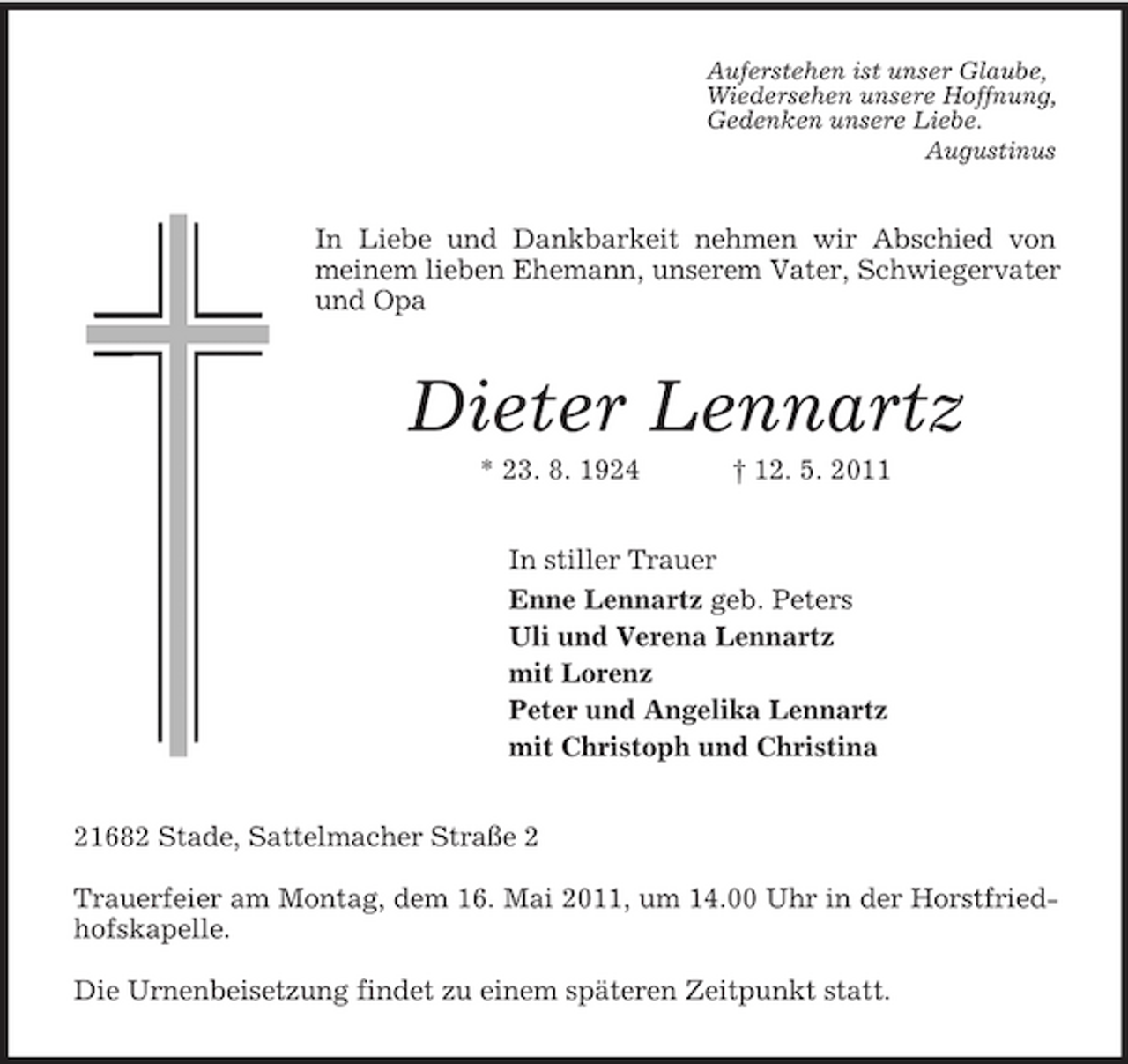<p>Auferstehen ist unser Glaube,<br />Wiedersehen unsere Hoffnung,<br />Gedenken unsere Liebe.<br />Augustinus<br />In Liebe und Dankbarkeit nehmen wir Abschied von meinem lieben Ehemann, unserem Vater, Schwiegervater und Opa<br />Dieter Lennartz<br />* 23. 8. 1924 † 12. 5. 2011<br />In stiller Trauer<br />Enne Lennartz geb. Peters<br />Uli und Verena Lennartz<br />mit Lorenz<br />Peter und Angelika Lennartz<br />mit Christoph und Christina<br />21682 Stade, Sattelmacher Straße 2</p><p>Trauerfeier am Montag, dem 16. Mai 2011, um 14.00 Uhr in der Horstfriedhofskapelle.</p><p>Die Urnenbeisetzung findet zu einem späteren Zeitpunkt statt.</p>