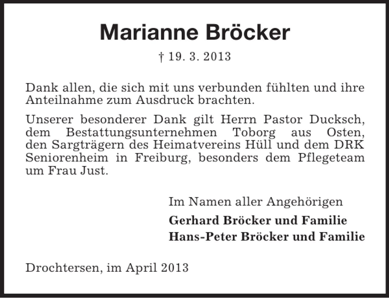 <p>Marianne Bröcker<br />† 19. 3. 2013<br />Dank allen, die sich mit uns verbunden fühlten und ihre<br />Anteilnahme zum Ausdruck brachten.<br />Unserer besonderer Dank gilt Herrn Pastor Ducksch,<br />dem Bestattungsunternehmen Toborg aus Osten,<br />den Sargträgern des Heimatvereins Hüll und dem DRK<br />Seniorenheim in Freiburg, besonders dem Pflegeteam<br />um Frau Just.<br />Im Namen aller Angehörigen<br />Gerhard Bröcker und Familie<br />Hans-Peter Bröcker und Familie<br />Drochtersen, im April 2013</p>