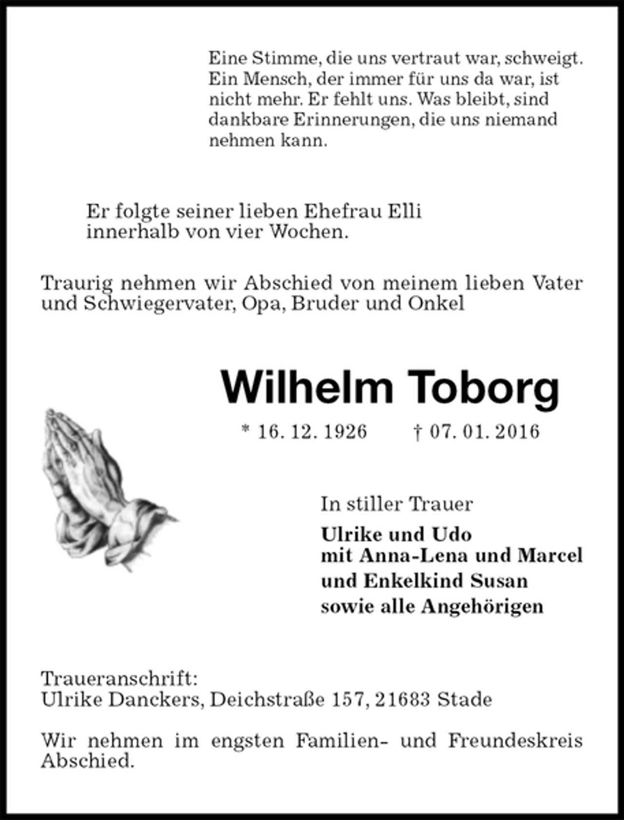 <p>Eine Stimme, die uns vertraut war, schweigt.<br />Ein Mensch, der immer für uns da war, ist<br />nicht mehr. Er fehlt uns. Was bleibt, sind<br />dankbare Erinnerungen, die uns niemand<br />nehmen kann.<br />Er folgte seiner lieben Ehefrau Elli<br />innerhalb von vier Wochen.<br />Traurig nehmen wir Abschied von meinem lieben Vater und Schwiegervater, Opa, Bruder und Onkel<br />Wilhelm Toborg<br />* 16. 12. 1926 † 07. 01. 2016<br />In stiller Trauer<br />Ulrike und Udo<br />mit Anna-Lena und Marcel<br />und Enkelkind Susan<br />sowie alle Angehörigen<br />Traueranschrift:<br />Ulrike Danckers, Deichstraße 157, 21683 Stade<br />Wir nehmen im engsten Familien- und Freundeskreis Abschied.</p>