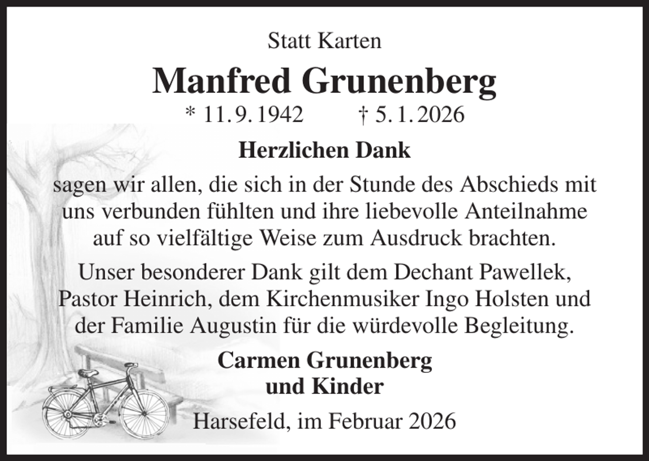 <p>Statt Karten<br />Manfred Grunenberg<br />* 11. 9. 1942 † 5. 1. 2026<br />Herzlichen Dank<br />sagen wir allen, die sich in der Stunde des Abschieds mit<br />uns verbunden fühlten und ihre liebevolle Anteilnahme<br />auf so vielfältige Weise zum Ausdruck brachten.<br />Unser besonderer Dank gilt dem Dechant Pawellek,<br />Pastor Heinrich, dem Kirchenmusiker Ingo Holsten und der Familie Augustin für die würdevolle Begleitung.<br />Carmen Grunenberg<br />und Kinder<br />Harsefeld, im Februar 2026</p>
