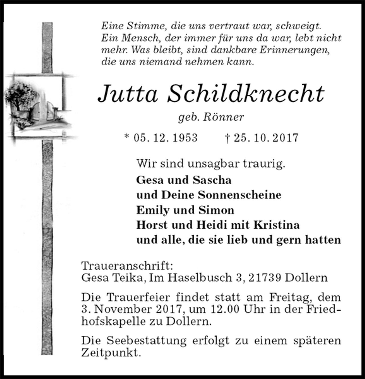 <p>Eine Stimme, die uns vertraut war, schweigt.<br />Ein Mensch, der immer für uns da war, lebt nicht mehr. Was bleibt, sind dankbare Erinnerungen,<br />die uns niemand nehmen kann.<br />Jutta Schildknecht<br />geb. Rönner<br />* 05. 12. 1953 † 25. 10. 2017<br />Wir sind unsagbar traurig.<br />Gesa und Sascha<br />und Deine Sonnenscheine<br />Emily und Simon<br />Horst und Heidi mit Kristina<br />und alle, die sie lieb und gern hatten<br />Traueranschrift:<br />Gesa Teika, Im Haselbusch 3, 21739 Dollern<br />Die Trauerfeier findet statt am Freitag, dem<br />3. November 2017, um 12.00 Uhr in der Friedhofskapelle zu Dollern.<br />Die Seebestattung erfolgt zu einem späteren Zeitpunkt.</p>