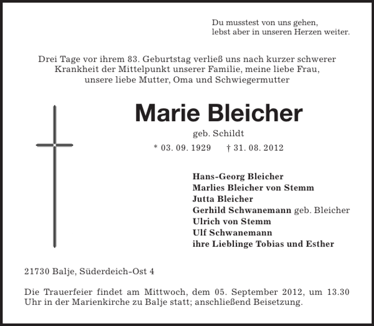 <p>Du musstest von uns gehen,<br />lebst aber in unseren Herzen weiter.</p><p>Drei Tage vor ihrem 83. Geburtstag verließ uns nach kurzer schwerer<br />Krankheit der Mittelpunkt unserer Familie, meine liebe Frau,<br />unsere liebe Mutter, Oma und Schwiegermutter</p><p>Marie Bleicher<br />geb. Schildt<br />* 03. 09. 1929</p><p>† 31. 08. 2012</p><p>Hans-Georg Bleicher<br />Marlies Bleicher von Stemm<br />Jutta Bleicher<br />Gerhild Schwanemann geb. Bleicher<br />Ulrich von Stemm<br />Ulf Schwanemann<br />ihre Lieblinge Tobias und Esther<br />21730 Balje, Süderdeich-Ost 4<br />Die Trauerfeier findet am Mittwoch, dem 05. September 2012, um 13.30<br />Uhr in der Marienkirche zu Balje statt; anschließend Beisetzung.</p>