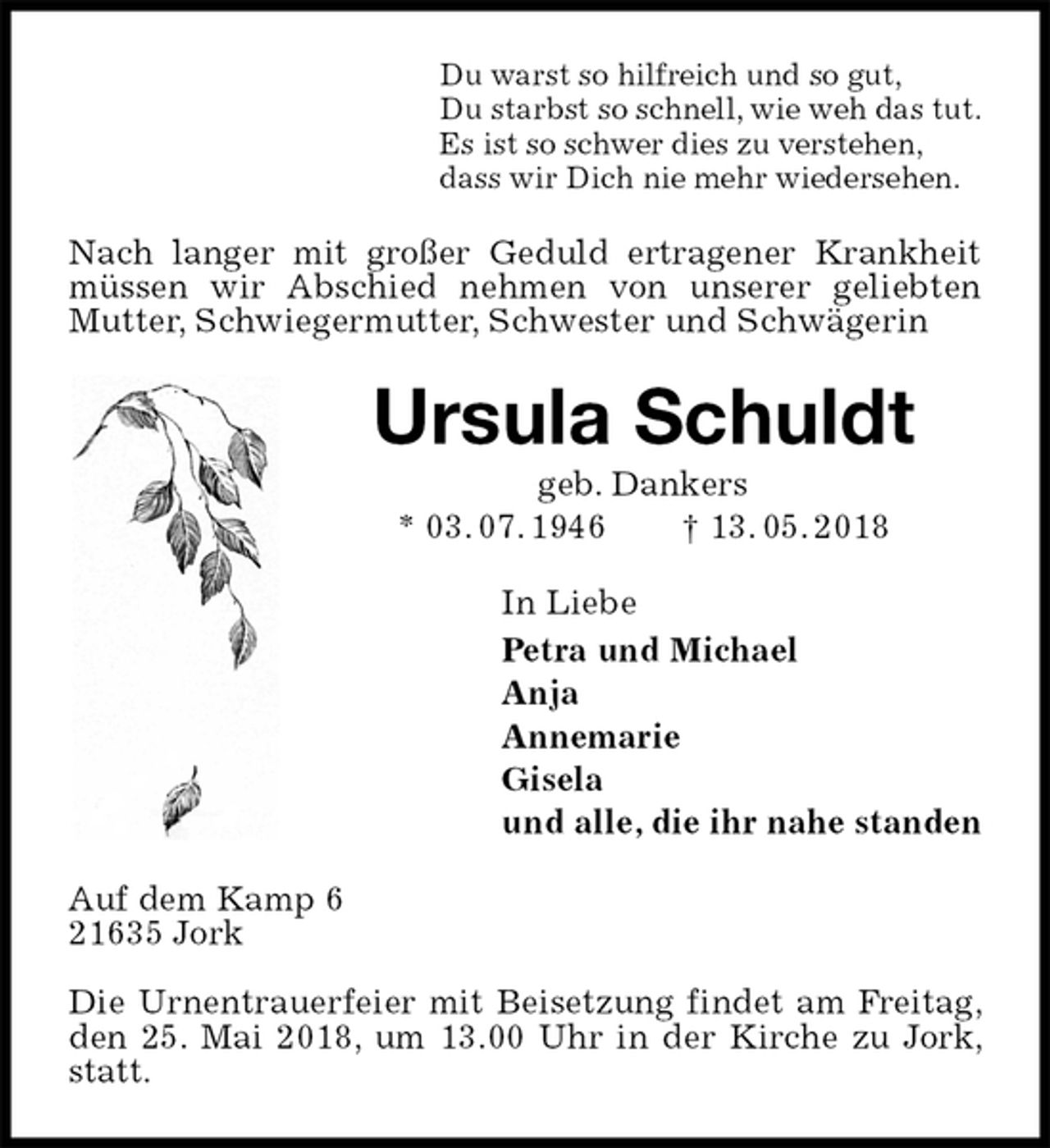<p>Du warst so hilfreich und so gut,<br />Du starbst so schnell, wie weh das tut.<br />Es ist so schwer dies zu verstehen,<br />dass wir Dich nie mehr wiedersehen.<br />Nach langer mit großer Geduld ertragener Krankheit müssen wir Abschied nehmen von unserer geliebten Mutter, Schwiegermutter, Schwester und Schwägerin<br />Ursula Schuldt<br />geb. Dankers<br />* 03. 07. 1946 † 13. 05. 2018<br />In Liebe<br />Petra und Michael<br />Anja<br />Annemarie<br />Gisela<br />und alle, die ihr nahe standen<br />Auf dem Kamp 6<br />21635 Jork</p><p>Die Urnentrauerfeier mit Beisetzung findet am Freitag, den 25. Mai 2018, um 13.00 Uhr in der Kirche zu Jork, statt.</p>