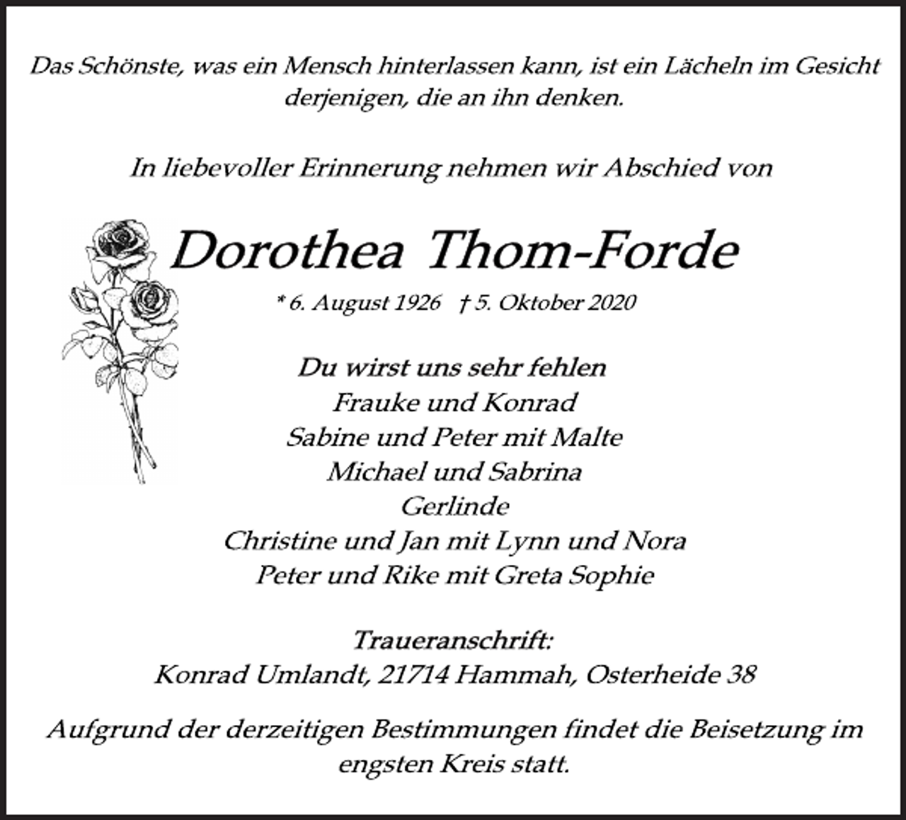 <p>Das Schönste, was ein Mensch hinterlassen kann, ist ein Lächeln im Gesicht<br />derjenigen, die an ihn denken.<br />In liebevoller Erinnerung nehmen wir Abschied von<br />Dorothea Thom-Forde<br />* 6. August 1926 † 5. Oktober 2020<br />wirst wirst uns sehr fehlen<br />Frauke und Konrad<br />Sabine und Peter mit Malte<br />Michael und Sabrina<br />Gerlinde<br />Christine und Jan mit Lynn und Nora<br />Peter und Rike mit Greta Sophie<br />Traueranschrift:<br />Konrad Umlandt, 21714 Hammah, Osterheide 38<br />Aufgrund der derzeitigen Bestimmungen findet die Beisetzung im<br />engsten Kreis statt.</p>