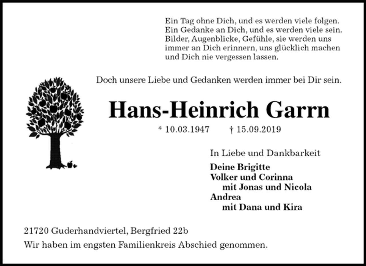 <p>Ein Tag ohne Dich, und es werden viele folgen.<br />Ein Gedanke an Dich, und es werden viele sein.<br />Bilder, Augenblicke, Gefühle, sie werden uns<br />immer an Dich erinnern, uns glücklich machen<br />und Dich nie vergessen lassen.<br />Doch unsere Liebe und Gedanken werden immer bei Dir sein.<br />Hans-Heinrich Garrn<br />* 10.03.1947 † 15.09.2019<br />In Liebe und Dankbarkeit<br />Deine Brigitte<br />Volker und Corinna<br />mit Jonas und Nicola<br />Andrea<br />mit Dana und Kira<br />21720 Guderhandviertel, Bergfried 22b<br />Wir haben im engsten Familienkreis Abschied genommen.</p>
