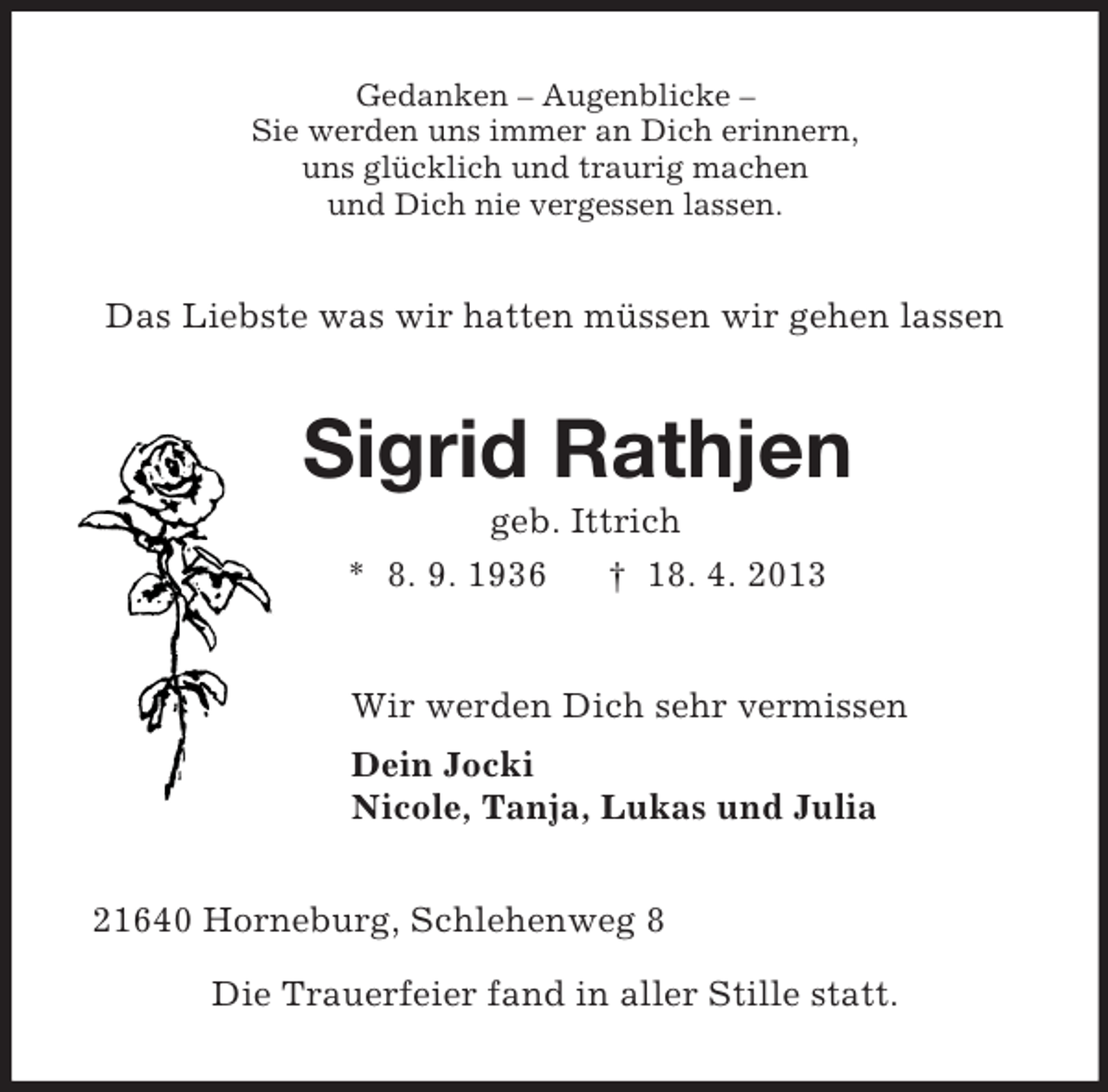 <p>Gedanken – Augenblicke –<br />Sie werden uns immer an Dich erinnern,<br />uns glücklich und traurig machen<br />und Dich nie vergessen lassen.<br />Das Liebste was wir hatten müssen wir gehen lassen<br />Sigrid Rathjen<br />geb. Ittrich<br />* 8. 9. 1936 † 18. 4. 2013<br />Wir werden Dich sehr vermissen<br />Dein Jocki<br />Nicole, Tanja, Lukas und Julia<br />21640 Horneburg, Schlehenweg 8</p><p>Die Trauerfeier fand in aller Stille statt.</p>