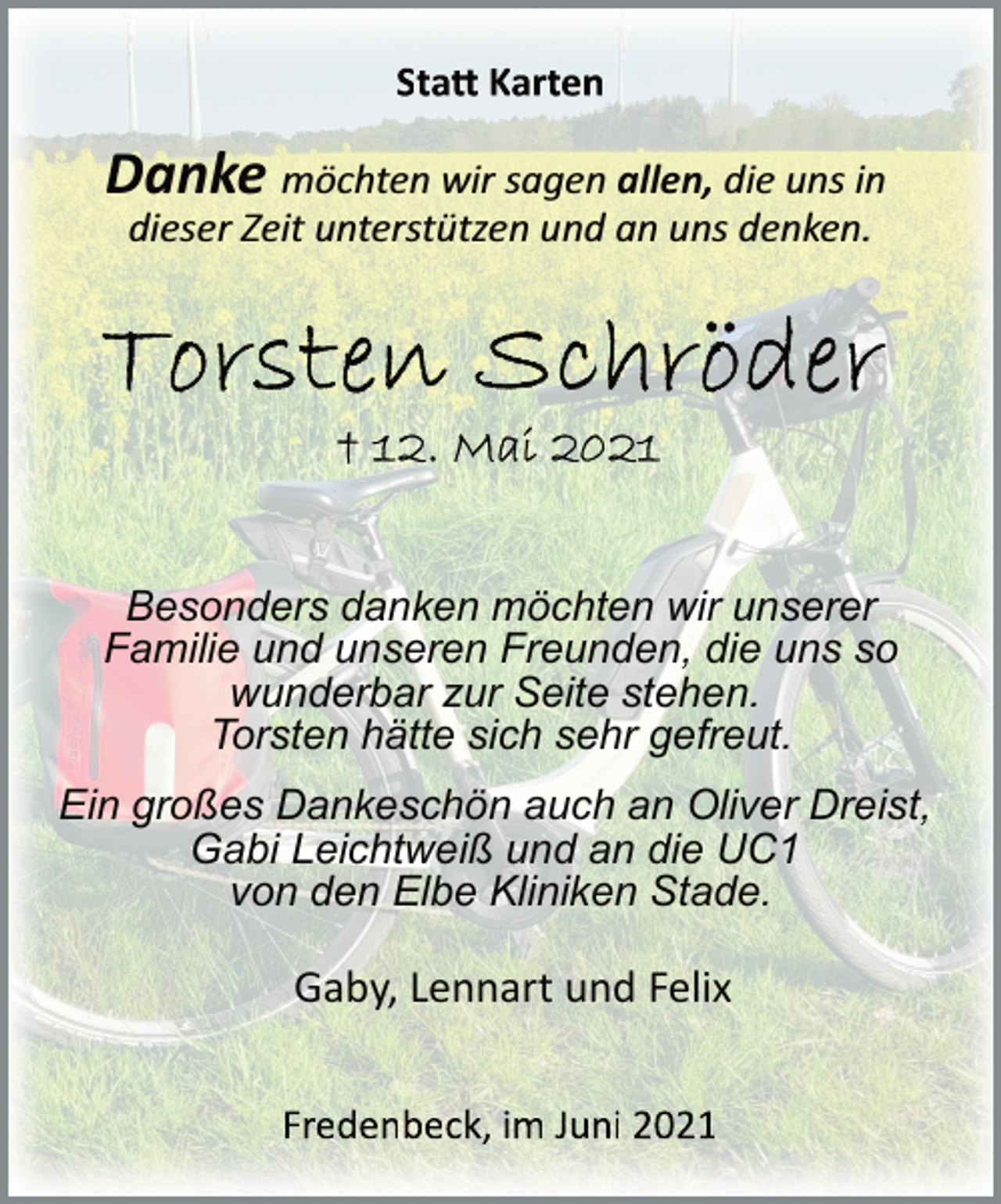 <p>Statt Karten</p>
<p>Danke möchten wir sagen allen, die uns in<br />dieser Zeit unterstützen und an uns denken.<br />Torsten Schröder<br />+ 12. Mai 2021<br />Besonders danken möchten wir unserer<br />Familie und unseren Freunden, die uns so<br />wunderbar zur Seite stehen.<br />Torsten hätte sich sehr gefreut.<br />Ein großes Dankeschön auch an Oliver Dreist,<br />Gabi Leichtweiß und an die UC1<br />von den Elbe Kliniken Stade.<br />Gaby, Lennart und Felix<br />Fredenbeck, im Juni 2021</p>