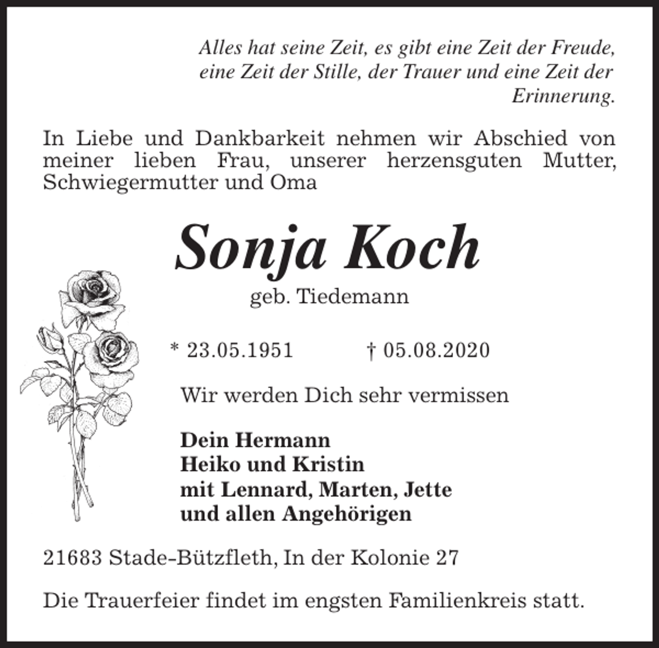 <p>Alles hat seine Zeit, es gibt eine Zeit der Freude,<br />eine Zeit der Stille, der Trauer und eine Zeit der<br />Erinnerung.<br />In Liebe und Dankbarkeit nehmen wir Abschied von meiner lieben Frau, unserer herzensguten Mutter, Schwiegermutter und Oma<br />Sonja Koch<br />geb. Tiedemann</p>
<p>* 23.05.1951 † 05.08.2020<br />Wir werden Dich sehr vermissen</p>
<p>Dein Hermann<br />Heiko und Kristin<br />mit Lennard, Marten, Jette<br />und allen Angehörigen<br />21683 Stade-Bützfleth, In der Kolonie 27</p>
<p>Die Trauerfeier findet im engsten Familienkreis statt.</p>