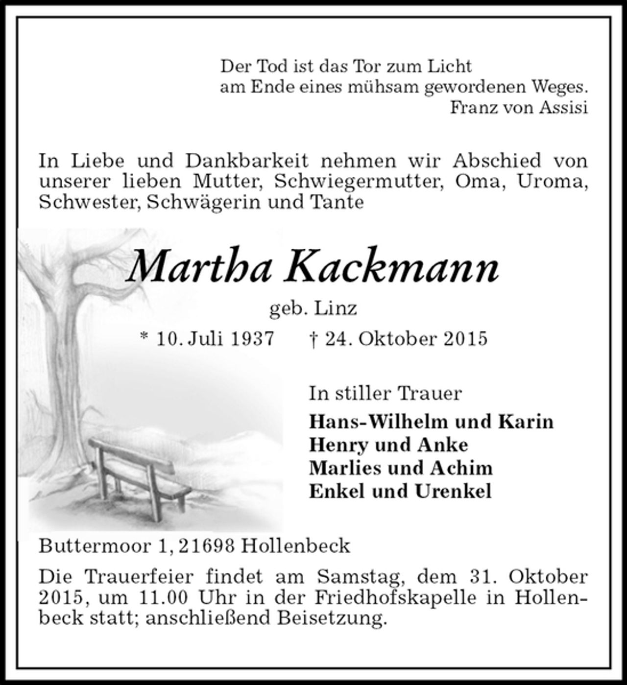 <p>Der Tod ist das Tor zum Licht<br />am Ende eines mühsam gewordenen Weges.<br />Franz von Assisi<br />In Liebe und Dankbarkeit nehmen wir Abschied von<br />unserer lieben Mutter, Schwiegermutter, Oma, Uroma, Schwester, Schwägerin und Tante<br />Martha Kackmann<br />geb. Linz<br />* 10. Juli 1937 † 24. Oktober 2015<br />In stiller Trauer<br />Hans-Wilhelm und Karin<br />Henry und Anke<br />Marlies und Achim<br />Enkel und Urenkel<br />Buttermoor 1, 21698 Hollenbeck<br />Die Trauerfeier findet am Samstag, dem 31. Oktober 2015, um 11.00 Uhr in der Friedhofskapelle in Hollenbeck statt; anschließend Beisetzung.</p>