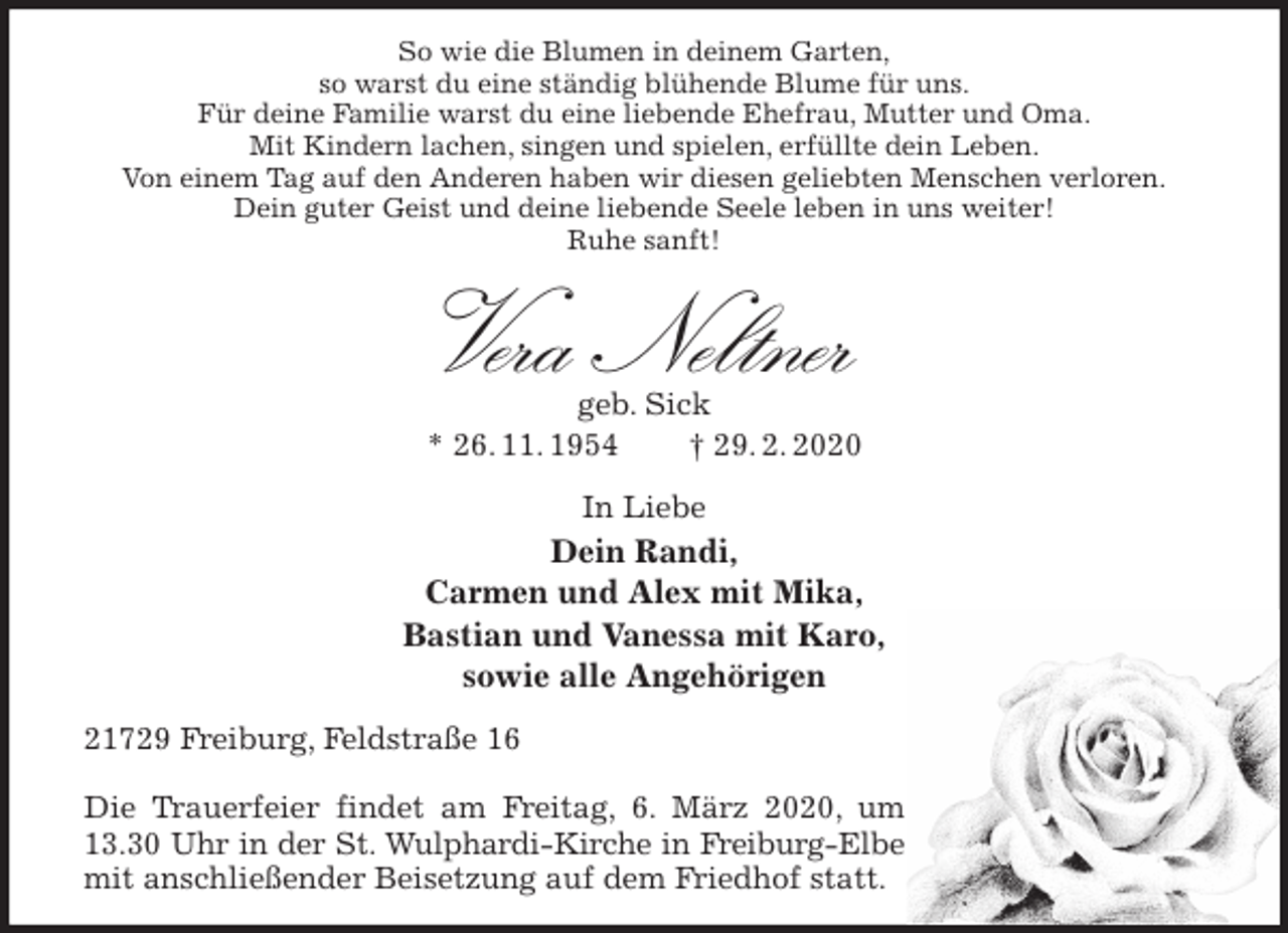 <p>So wie die Blumen in deinem Garten,<br />so warst du eine ständig blühende Blume für uns.<br />Für deine Familie warst du eine liebende Ehefrau, Mutter und Oma.<br />Mit Kindern lachen, singen und spielen, erfüllte dein Leben.<br />Von einem Tag auf den Anderen haben wir diesen geliebten Menschen verloren.<br />Dein guter Geist und deine liebende Seele leben in uns weiter!<br />Ruhe sanft!<br />Vera Neltner<br />geb. Sick<br />* 26. 11. 1954 † 29. 2. 2020<br />In Liebe<br />Dein Randi,<br />Carmen und Alex mit Mika,<br />Bastian und Vanessa mit Karo,<br />sowie alle Angehörigen<br />21729 Freiburg, Feldstraße 16</p>
<p>Die Trauerfeier findet am Freitag, 6. März 2020, um 13.30 Uhr in der St. Wulphardi-Kirche in Freiburg-Elbe<br />mit anschließender Beisetzung auf dem Friedhof statt.</p>