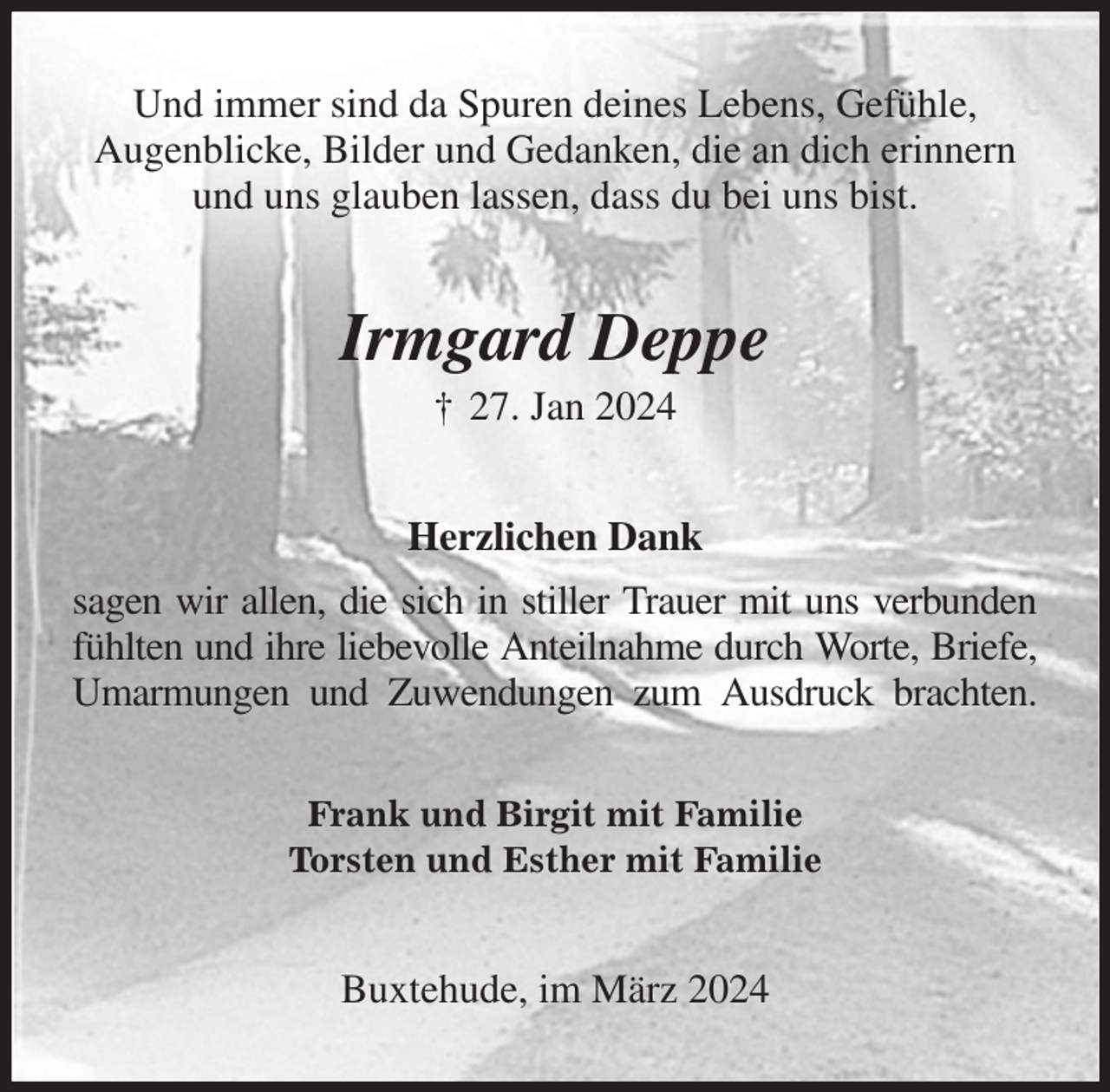 <p>Und immer sind da Spuren deines Lebens, Gefühle,<br />Augenblicke, Bilder und Gedanken, die an dich erinnern und uns glauben lassen, dass du bei uns bist.<br />Irmgard Deppe<br />† 27. Jan 2024<br />Herzlichen Dank<br />sagen wir allen, die sich in stiller Trauer mit uns verbunden<br />fühlten und ihre liebevolle Anteilnahme durch Worte, Briefe,<br />Umarmungen und Zuwendungen zum Ausdruck brachten.<br />Frank und Birgit mit Familie<br />Torsten und Esther mit Familie<br />Buxtehude, im März 2024</p>