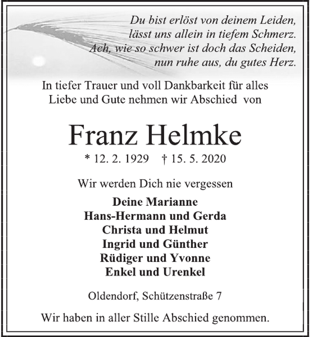 <p>Du bist erlöst von deinem Leiden,<br />lässt uns allein in tiefem Schmerz.<br />Ach, wie so schwer ist doch das Scheiden,<br />nun ruhe aus, du gutes Herz.<br />In tiefer Trauer und voll Dankbarkeit für alles<br />Liebe und Gute nehmen wir Abschied von<br />Franz Helmke<br />* 12. 2. 1929 † 15. 5. 2020<br />Wir werden Dich nie vergessen<br />Deine Marianne<br />Hans-Hermann und Gerda<br />Christa und Helmut<br />Ingrid und Günther<br />Rüdiger und Yvonne<br />Enkel und Urenkel<br />Oldendorf, Schützenstraße 7<br />Wir haben in aller Stille Abschied genommen.</p>