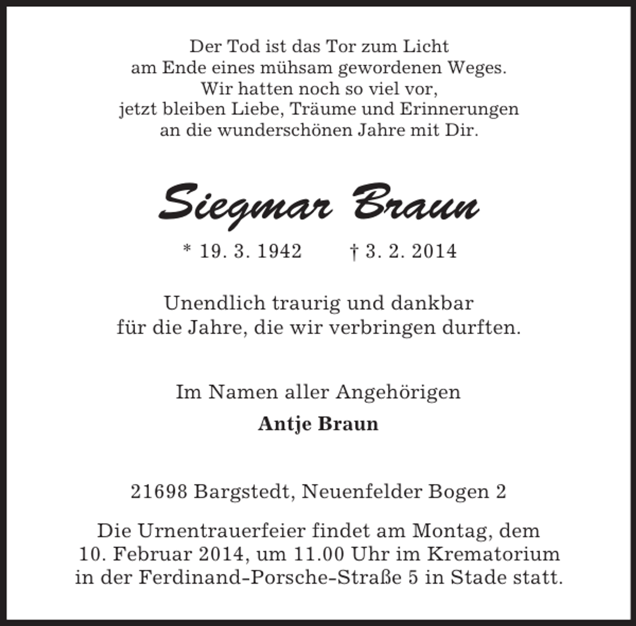 <p>Der Tod ist das Tor zum Licht<br />am Ende eines mühsam gewordenen Weges.<br />Wir hatten noch so viel vor,<br />jetzt bleiben Liebe, Träume und Erinnerungen<br />an die wunderschönen Jahre mit Dir.<br />Siegmar Braun<br />* 19. 3. 1942 † 3. 2. 2014<br />Unendlich traurig und dankbar<br />für die Jahre, die wir verbringen durften.<br />Im Namen aller Angehörigen<br />Antje Braun<br />21698 Bargstedt, Neuenfelder Bogen 2<br />Die Urnentrauerfeier findet am Montag, dem<br />10. Februar 2014, um 11.00 Uhr im Krematorium<br />in der Ferdinand-Porsche-Straße 5 in Stade statt.</p>