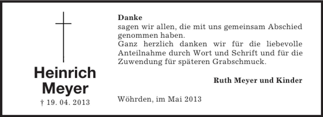 <p>Danke<br />sagen wir allen, die mit uns gemeinsam Abschied<br />genommen haben.<br />Ganz herzlich danken wir für die liebevolle<br />Anteilnahme durch Wort und Schrift und für die<br />Zuwendung für späteren Grabschmuck.</p><p>Heinrich<br />Meyer<br />† 19. 04. 2013</p><p>Ruth Meyer und Kinder<br />Wöhrden, im Mai 2013</p>