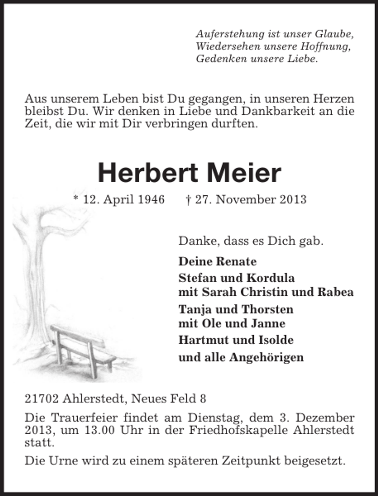 <p>Auferstehung ist unser Glaube,<br />Wiedersehen unsere Hoffnung,<br />Gedenken unsere Liebe.</p><p>Aus unserem Leben bist Du gegangen, in unseren Herzen<br />bleibst Du. Wir denken in Liebe und Dankbarkeit an die<br />Zeit, die wir mit Dir verbringen durften.</p><p>Herbert Meier<br />* 12. April 1946</p><p>† 27. November 2013<br />Danke, dass es Dich gab.<br />Deine Renate<br />Stefan und Kordula<br />mit Sarah Christin und Rabea<br />Tanja und Thorsten<br />mit Ole und Janne<br />Hartmut und Isolde<br />und alle Angehörigen</p><p>21702 Ahlerstedt, Neues Feld 8<br />Die Trauerfeier findet am Dienstag, dem 3. Dezember<br />2013, um 13.00 Uhr in der Friedhofskapelle Ahlerstedt<br />statt.<br />Die Urne wird zu einem späteren Zeitpunkt beigesetzt.</p>
