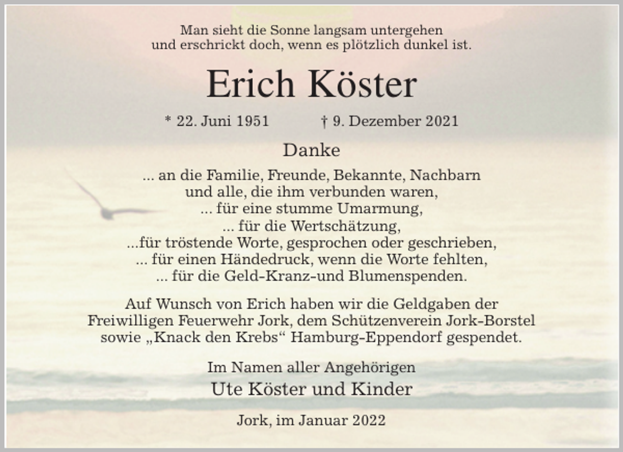 <p>Man sieht die Sonne langsam untergehen<br />und erschrickt doch, wenn es plötzlich dunkel ist.<br />Erich Köster<br />* 22. Juni 1951 † 9. Dezember 2021<br />Danke<br />... an die Familie, Freunde, Bekannte, Nachbarn<br />und alle, die ihm verbunden waren,<br />... für eine stumme Umarmung,<br />... für die Wertschätzung,<br />...für tröstende Worte, gesprochen oder geschrieben,<br />... für einen Händedruck, wenn die Worte fehlten,<br />... für die Geld-Kranz-und Blumenspenden.<br />Auf Wunsch von Erich haben wir die Geldgaben der<br />Freiwilligen Feuerwehr Jork, dem Schützenverein Jork-Borstel<br />sowie „Knack den Krebs“ Hamburg-Eppendorf gespendet.<br />Im Namen aller Angehörigen<br />Ute Köster und Kinder<br />Jork, im Januar 2022</p>