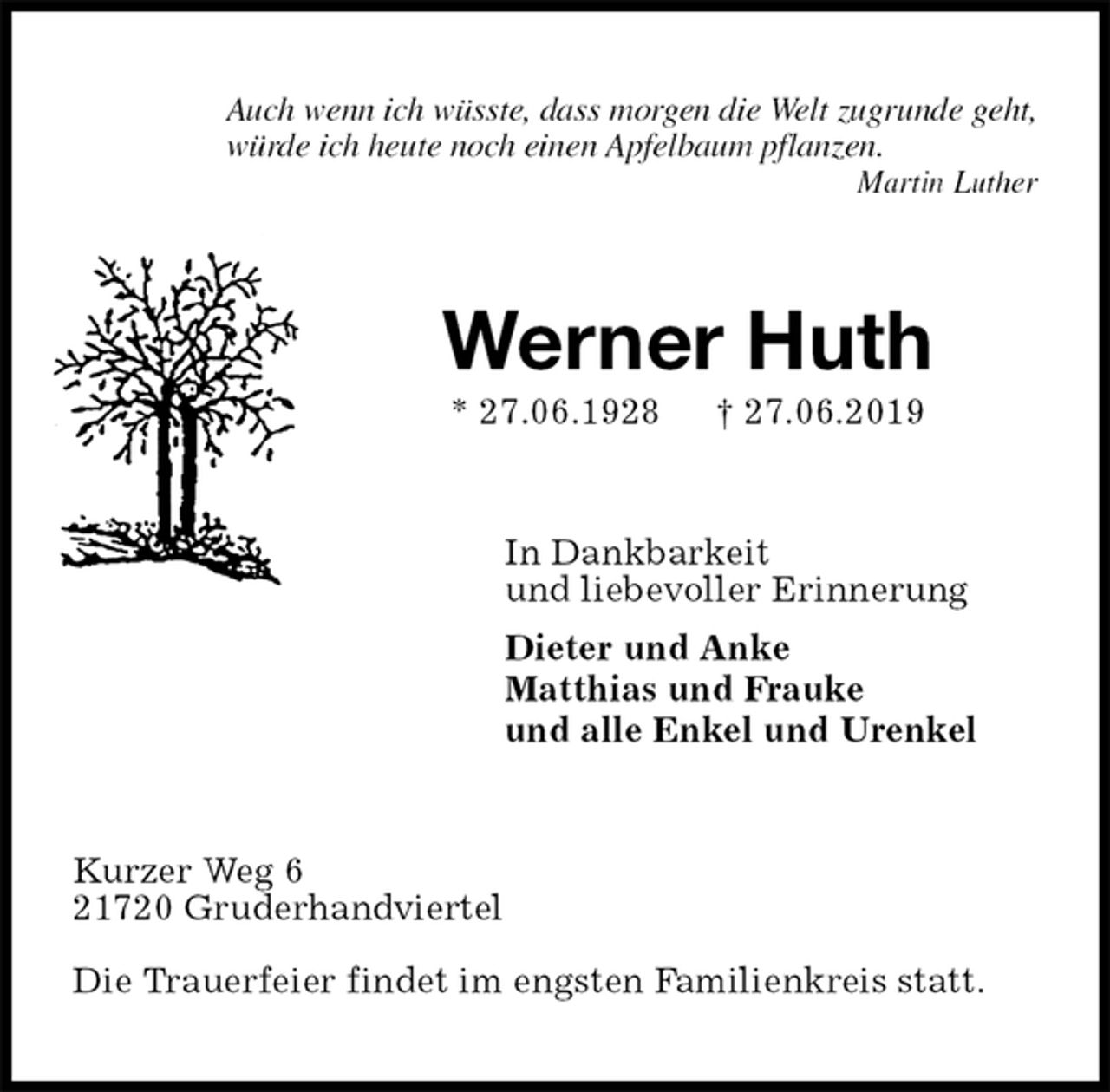 <p>Auch wenn ich wüsste, dass morgen die Welt zugrunde geht,<br />würde ich heute noch einen Apfelbaum pflanzen.<br />Martin Luther<br />Werner Huth<br />* 27.06.1928 † 27.06.2019<br />In Dankbarkeit<br />und liebevoller Erinnerung<br />Dieter und Anke<br />Matthias und Frauke<br />und alle Enkel und Urenkel<br />Kurzer Weg 6<br />21720 Gruderhandviertel</p><p>Die Trauerfeier findet im engsten Familienkreis statt.</p>