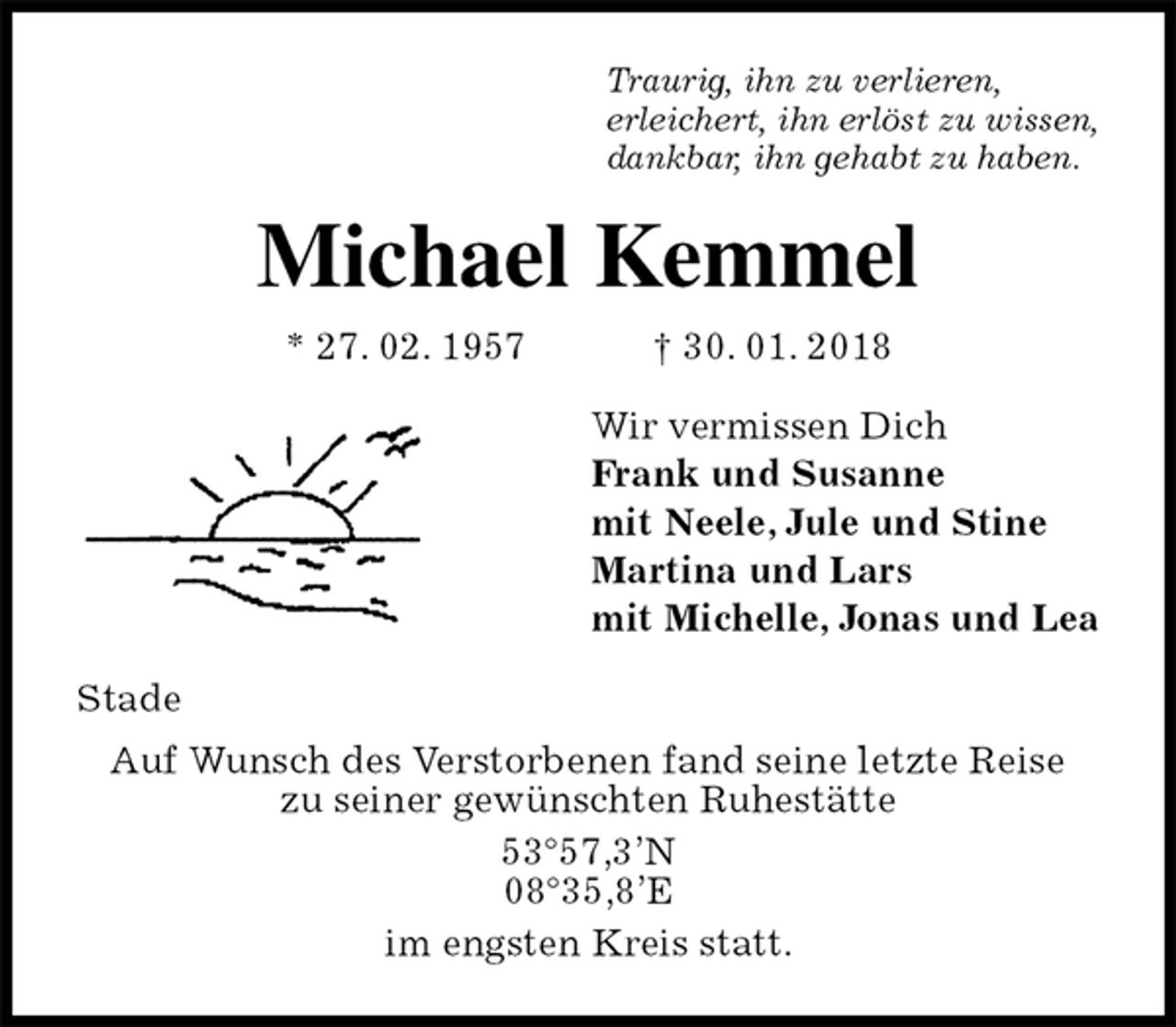 <p>Traurig, ihn zu verlieren,<br />erleichert, ihn erlöst zu wissen,<br />dankbar, ihn gehabt zu haben.<br />Michael Kemmel<br />* 27. 02. 1957 † 30. 01. 2018<br />Wir vermissen Dich<br />Frank und Susanne<br />mit Neele, Jule und Stine<br />Martina und Lars<br />mit Michelle, Jonas und Lea<br />Stade<br />Auf Wunsch des Verstorbenen fand seine letzte Reise<br />zu seiner gewünschten Ruhestätte<br />53°57,3’N<br />08°35,8’E<br />im engsten Kreis statt.</p>