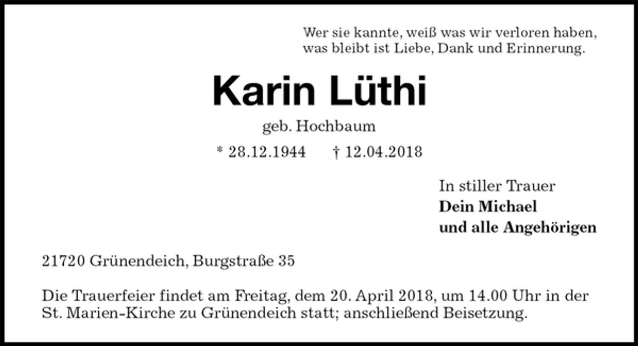 <p>Wer sie kannte, weiß was wir verloren haben,<br />was bleibt ist Liebe, Dank und Erinnerung.<br />Karin Lüthi<br />geb. Hochbaum<br />* 28.12.1944 † 12.04.2018<br />In stiller Trauer<br />Dein Michael<br />und alle Angehörigen<br />21720 Grünendeich, Burgstraße 35</p><p>Die Trauerfeier findet am Freitag, dem 20. April 2018, um 14.00 Uhr in der St. Marien-Kirche zu Grünendeich statt; anschließend Beisetzung.</p>