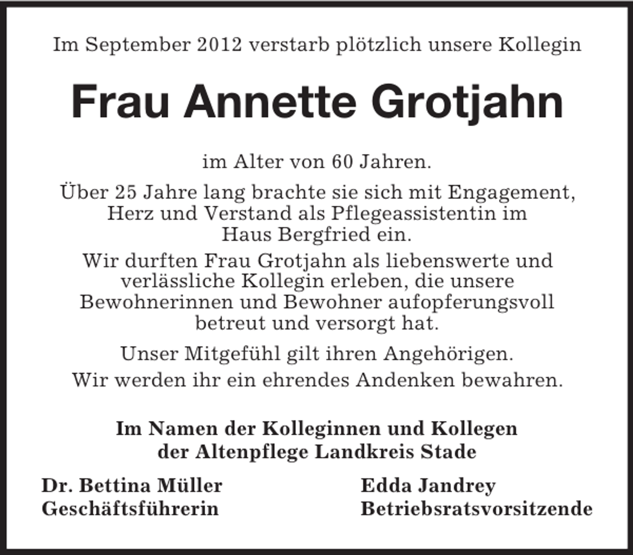 <p>Im September 2012 verstarb plötzlich unsere Kollegin<br />Frau Annette Grotjahn<br />im Alter von 60 Jahren.<br />Über 25 Jahre lang brachte sie sich mit Engagement, Herz und Verstand als Pflegeassistentin im<br />Haus Bergfried ein.<br />Wir durften Frau Grotjahn als liebenswerte und<br />verlässliche Kollegin erleben, die unsere<br />Bewohnerinnen und Bewohner aufopferungsvoll<br />betreut und versorgt hat.<br />Unser Mitgefühl gilt ihren Angehörigen.<br />Wir werden ihr ein ehrendes Andenken bewahren.<br />Im Namen der Kolleginnen und Kollegen<br />der Altenpflege Landkreis Stade<br />Dr. Bettina Müller Edda Jandrey<br />Geschäftsführerin Betriebsratsvorsitzende</p>