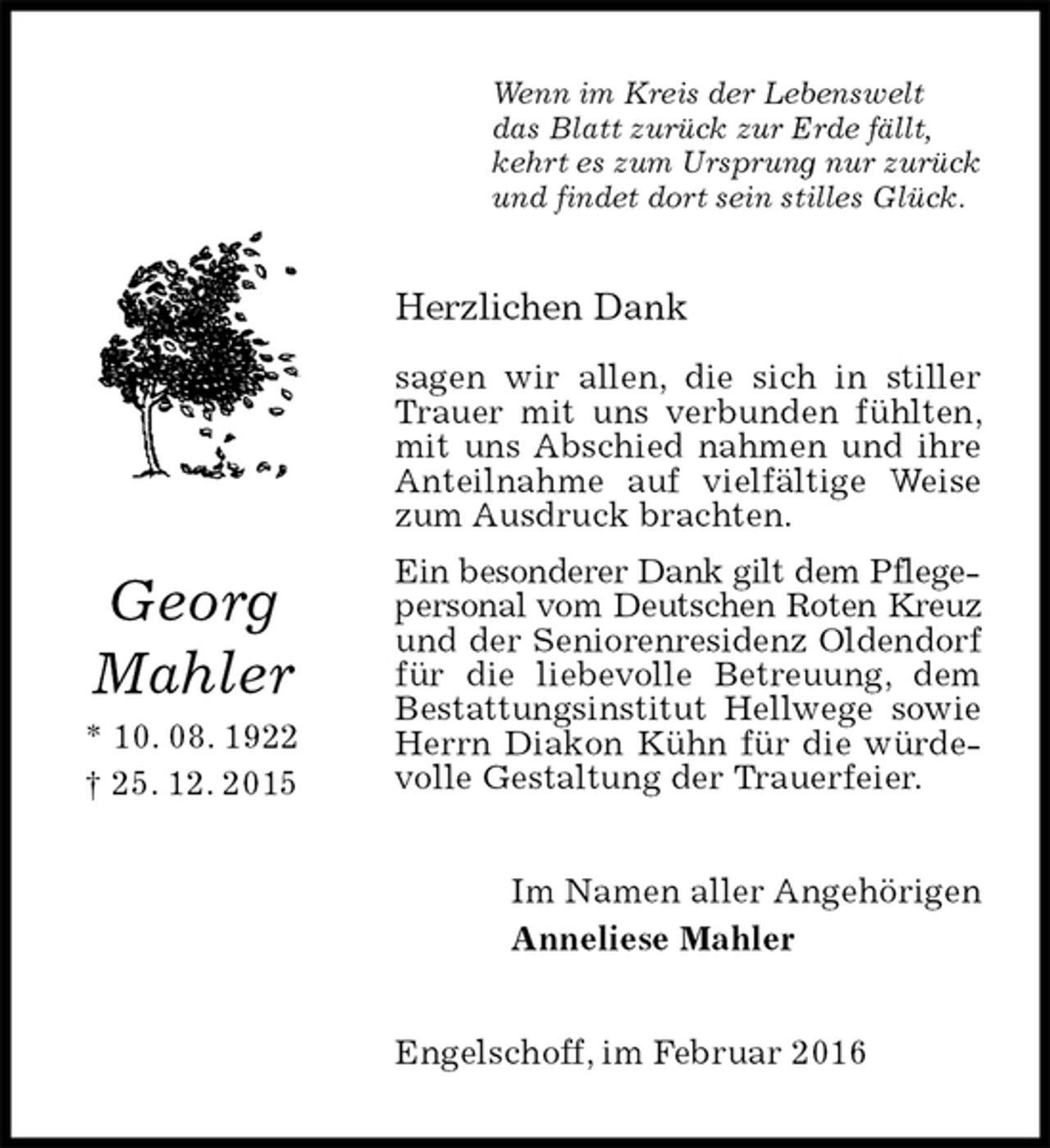 <p>Wenn im Kreis der Lebenswelt<br />das Blatt zurück zur Erde fällt,<br />kehrt es zum Ursprung nur zurück<br />und findet dort sein stilles Glück.<br />Herzlichen Dank</p>
<p>sagen wir allen, die sich in stiller Trauer mit uns verbunden fühlten, mit uns Abschied nahmen und ihre Anteilnahme auf vielfältige Weise zum Ausdruck brachten.<br />Ein besonderer Dank gilt dem Pflegepersonal vom Deutschen Roten Kreuz und der Seniorenresidenz Oldendorf für die liebevolle Betreuung, dem Bestattungsinstitut Hellwege sowie Herrn Diakon Kühn für die würdevolle Gestaltung der Trauerfeier.<br />Im Namen aller Angehörigen<br />Anneliese Mahler<br />Engelschoff, im Februar 2016<br />Georg<br />Mahler<br />* 10. 08. 1922<br />† 25. 12. 2015</p>